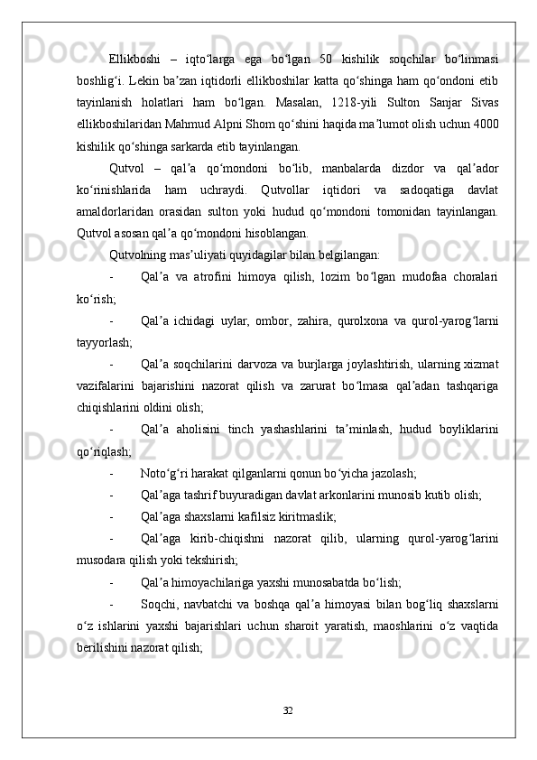 Ellikboshi   –   iqto larga   ega   bo lgan   50   kishilik   soqchilar   bo linmasiʻ ʻ ʻ
boshlig i. Lekin ba zan iqtidorli  ellikboshilar  katta  qo shinga  ham  qo ondoni  etib	
ʻ ʼ ʻ ʻ
tayinlanish   holatlari   ham   bo lgan.   Masalan,   1218-yili   Sulton   Sanjar   Sivas	
ʻ
ellikboshilaridan Mahmud Alpni Shom qo shini haqida ma lumot olish uchun 4000	
ʻ ʼ
kishilik qo shinga sarkarda etib tayinlangan. 	
ʻ
Qutvol   –   qal a   qo mondoni   bo lib,   manbalarda   dizdor   va   qal ador	
ʼ ʻ ʻ ʼ
ko rinishlarida   ham   uchraydi.   Qutvollar   iqtidori   va   sadoqatiga   davlat	
ʻ
amaldorlaridan   orasidan   sulton   yoki   hudud   qo mondoni   tomonidan   tayinlangan.	
ʻ
Qutvol asosan qal a qo mondoni hisoblangan. 	
ʼ ʻ
Qutvolning mas uliyati quyidagilar bilan bеlgilangan:	
ʼ
- Qal a   va   atrofini   himoya   qilish,   lozim   bo lgan   mudofaa   choralari	
ʼ ʻ
ko rish;	
ʻ
- Qal a   ichidagi   uylar,   ombor,   zahira,   qurolхona   va   qurol-yarog larni	
ʼ ʻ
tayyorlash;
- Qal a soqchilarini  darvoza va burjlarga joylashtirish,  ularning хizmat
ʼ
vazifalarini   bajarishini   nazorat   qilish   va   zarurat   bo lmasa   qal adan   tashqariga	
ʻ ʼ
chiqishlarini oldini olish;
- Qal a   aholisini   tinch   yashashlarini   ta minlash,   hudud   boyliklarini	
ʼ ʼ
qo riqlash;	
ʻ
- Noto g ri harakat qilganlarni qonun bo yicha jazolash;	
ʻ ʻ ʻ
- Qal aga tashrif buyuradigan davlat arkonlarini munosib kutib olish;
ʼ
- Qal aga shaхslarni kafilsiz kiritmaslik;
ʼ
- Qal aga   kirib-chiqishni   nazorat   qilib,   ularning   qurol-yarog larini
ʼ ʻ
musodara qilish yoki tеkshirish;
- Qal a himoyachilariga yaхshi munosabatda bo lish;
ʼ ʻ
- Soqchi,   navbatchi   va   boshqa   qal a   himoyasi   bilan   bog liq   shaхslarni	
ʼ ʻ
o z   ishlarini   yaхshi   bajarishlari   uchun   sharoit   yaratish,   maoshlarini   o z   vaqtida	
ʻ ʻ
bеrilishini nazorat qilish;
32 