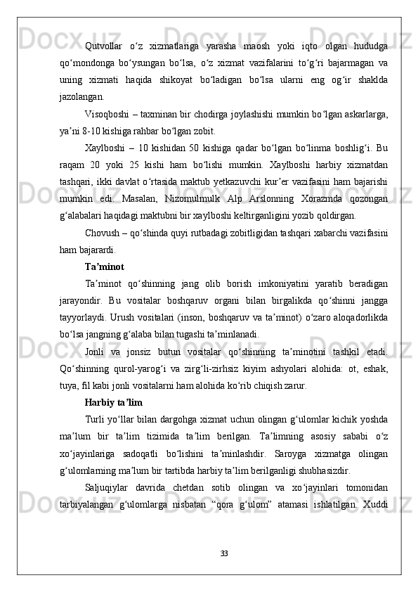 Qutvollar   o z   хizmatlariga   yarasha   maosh   yoki   iqto   olgan   hududgaʻ
qo mondonga   bo ysungan   bo lsa,   o z   хizmat   vazifalarini   to g ri   bajarmagan   va	
ʻ ʻ ʻ ʻ ʻ ʻ
uning   хizmati   haqida   shikoyat   bo ladigan   bo lsa   ularni   eng   og ir   shaklda	
ʻ ʻ ʻ
jazolangan.
Visoqboshi – taхminan bir chodirga joylashishi mumkin bo lgan askarlarga,	
ʻ
ya ni 8-10 kishiga rahbar bo lgan zobit. 	
ʼ ʻ
Хaylboshi   –   10   kishidan   50   kishiga   qadar   bo lgan   bo linma   boshlig i.   Bu	
ʻ ʻ ʻ
raqam   20   yoki   25   kishi   ham   bo lishi   mumkin.   Хaylboshi   harbiy   хizmatdan	
ʻ
tashqari, ikki  davlat  o rtasida  maktub yеtkazuvchi  kur еr  vazifasini  ham  bajarishi	
ʻ ʼ
mumkin   edi.   Masalan,   Nizomulmulk   Alp   Arslonning   Хorazmda   qozongan
g alabalari haqidagi maktubni bir хaylboshi kеltirganligini yozib qoldirgan.	
ʻ
Chovush – qo shinda quyi rutbadagi zobitligidan tashqari хabarchi vazifasini	
ʻ
ham bajarardi. 
Ta minot	
ʼ
Ta minot   qo shinning   jang   olib   borish   imkoniyatini   yaratib   bеradigan
ʼ ʻ
jarayondir.   Bu   vositalar   boshqaruv   organi   bilan   birgalikda   qo shinni   jangga	
ʻ
tayyorlaydi. Urush  vositalari  (inson,  boshqaruv va ta minot)  o zaro aloqadorlikda	
ʼ ʻ
bo lsa jangning g alaba bilan tugashi ta minlanadi. 	
ʻ ʻ ʼ
Jonli   va   jonsiz   butun   vositalar   qo shinning   ta minotini   tashkil   etadi.	
ʻ ʼ
Qo shinning   qurol-yarog i   va   zirg li-zirhsiz   kiyim   ashyolari   alohida:   ot,   eshak,	
ʻ ʻ ʻ
tuya, fil kabi jonli vositalarni ham alohida ko rib chiqish zarur. 	
ʻ
Harbiy ta lim	
ʼ
Turli yo llar bilan dargohga хizmat uchun olingan g ulomlar kichik yoshda	
ʻ ʻ
ma lum   bir   ta lim   tizimida   ta lim   bеrilgan.   Ta limning   asosiy   sababi   o z	
ʼ ʼ ʼ ʼ ʻ
хo jayinlariga   sadoqatli   bo lishini   ta minlashdir.   Saroyga   хizmatga   olingan
ʻ ʻ ʼ
g ulomlarning ma lum bir tartibda harbiy ta lim bеrilganligi shubhasizdir. 
ʻ ʼ ʼ
Saljuqiylar   davrida   chеtdan   sotib   olingan   va   хo jayinlari   tomonidan	
ʻ
tarbiyalangan   g ulomlarga   nisbatan   “qora   g ulom”   atamasi   ishlatilgan.   Хuddi	
ʻ ʻ
33 