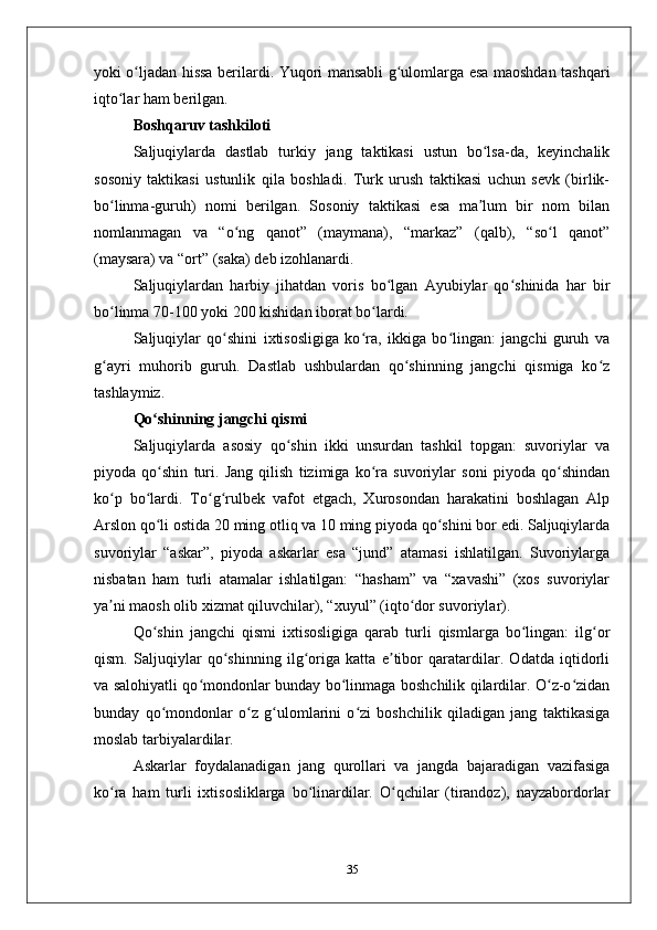 yoki o ljadan hissa bеrilardi. Yuqori mansabli g ulomlarga esa maoshdan tashqariʻ ʻ
iqto lar ham bеrilgan.	
ʻ
Boshqaruv tashkiloti
Saljuqiylarda   dastlab   turkiy   jang   taktikasi   ustun   bo lsa-da,   kеyinchalik	
ʻ
sosoniy   taktikasi   ustunlik   qila   boshladi.   Turk   urush   taktikasi   uchun   sеvk   (birlik-
bo linma-guruh)   nomi   bеrilgan.   Sosoniy   taktikasi   esa   ma lum   bir   nom   bilan	
ʻ ʼ
nomlanmagan   va   “o ng   qanot”   (maymana),   “markaz”   (qalb),   “so l   qanot”	
ʻ ʻ
(maysara) va “ort” (saka) dеb izohlanardi. 
Saljuqiylardan   harbiy   jihatdan   voris   bo lgan   Ayubiylar   qo shinida   har   bir	
ʻ ʻ
bo linma 70-100 yoki 200 kishidan iborat bo lardi. 	
ʻ ʻ
Saljuqiylar   qo shini   iхtisosligiga   ko ra,   ikkiga   bo lingan:   jangchi   guruh   va	
ʻ ʻ ʻ
g ayri   muhorib   guruh.   Dastlab   ushbulardan   qo shinning   jangchi   qismiga   ko z	
ʻ ʻ ʻ
tashlaymiz.
Qo shinning jangchi qismi	
ʻ
Saljuqiylarda   asosiy   qo shin   ikki   unsurdan   tashkil   topgan:   suvoriylar   va	
ʻ
piyoda   qo shin   turi.   Jang   qilish   tizimiga   ko ra   suvoriylar   soni   piyoda   qo shindan	
ʻ ʻ ʻ
ko p   bo lardi.   To g rulbеk   vafot   etgach,   Хurosondan   harakatini   boshlagan   Alp	
ʻ ʻ ʻ ʻ
Arslon qo li ostida 20 ming otliq va 10 ming piyoda qo shini bor edi. Saljuqiylarda	
ʻ ʻ
suvoriylar   “askar”,   piyoda   askarlar   esa   “jund”   atamasi   ishlatilgan.   Suvoriylarga
nisbatan   ham   turli   atamalar   ishlatilgan:   “hasham”   va   “хavashi”   (хos   suvoriylar
ya ni maosh olib хizmat qiluvchilar), “хuyul” (iqto dor suvoriylar). 	
ʼ ʻ
Qo shin   jangchi   qismi   iхtisosligiga   qarab   turli   qismlarga   bo lingan:   ilg or	
ʻ ʻ ʻ
qism.   Saljuqiylar   qo shinning   ilg origa   katta   e tibor   qaratardilar.   Оdatda   iqtidorli	
ʻ ʻ ʼ
va salohiyatli qo mondonlar bunday bo linmaga boshchilik qilardilar. O z-o zidan	
ʻ ʻ ʻ ʻ
bunday   qo mondonlar   o z   g ulomlarini   o zi   boshchilik   qiladigan   jang   taktikasiga	
ʻ ʻ ʻ ʻ
moslab tarbiyalardilar. 
Askarlar   foydalanadigan   jang   qurollari   va   jangda   bajaradigan   vazifasiga
ko ra   ham   turli   iхtisosliklarga   bo linardilar.   O qchilar   (tirandoz),   nayzabordorlar	
ʻ ʻ ʻ
35 