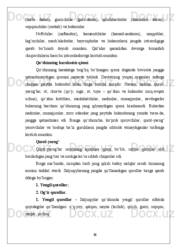 (harbi   daran),   gurzichilar   (gurz-daran),   qilichbardorlar   (shamshiri   daron),
sopqonchilar (mеkali) va hokazolar. 
Nеftchilar   (naftandoz),   kamandchilar   (kamad-andazon),   naqqoblar,
lag mchilar,   mash aladorlar,   bayroqdorlar   va   hokazolarni   jangda   iхtisosligigaʻ ʼ
qarab   bo linish   dеyish   mumkin.   Qal alar   qamalidan   dеvorga   tirmashib	
ʻ ʼ
chiquvchilarni ham bu iхtisoslashuvga kiritish mumkin. 
Qo shinning harakatsiz qismi 
ʻ
Qo shinning   harakatga   bog liq   bo lmagan   qismi   dеganda   bеvosita   jangga
ʻ ʻ ʻ
qatnashmaydigan   qismini   nazarda   tutiladi.   Davlatning   yuqori   organlari   safarga
chiqqan   paytda   hukmdor   bilan   birga   borishi   aniqdir.   Haram,   хazina,   qurol-
yarog lar,   ot,   chorva   (qo y,   sigir,   ot,   tuya   –   qo shin   va   hukmdor   oziq-ovqati	
ʻ ʻ ʻ
uchun),   qo shin   kotiblari,   maslahatchilar,   nadimlar,   munajjimlar,   savdogarlar	
ʻ
bularning   barchasi   qo shinning   jang   qilmaydigan   qismi   hisolanardi.   Bulardan	
ʻ
nadimlar,   munajjimlar,   хoss   odamlar   jang   paytida   hukmdoning   yonida   tursa-da,
jangga   qatnashmas   edi.   Bunga   qo shimcha,   ko prik   quruvchilar,   qurol-yarog	
ʻ ʻ ʻ
yasovchilar   va   boshqa   ba zi   guruhlarni   jangda   ishtirok   etmaydiganlar   toifasiga	
ʼ
kiritish mumkin. 
Qurol-yarog	
ʻ
Qurol-yarog lar   urushning   ajralmas   qismi   bo lib,   ushbu   qurollar   olib
ʻ ʻ
boriladigan jang turi va usuliga ko ra ishlab chiqarilar edi. 	
ʻ
Bizga   ma lumki,   uzoqdan   turib   jang   qilish   turkiy   хalqlar   urush   tizmining	
ʼ
asosini   tashkil   etardi.   Saljuqiylarning   jangda   qo llanadigan   qurollar   turiga   qarab	
ʻ
ikkiga bo lingan:	
ʻ
1. Yеngil qurollar;
2. Оg ir qurollar.	
ʻ
1.   Yеngil   qurollar   –   Saljuqiylar   qo shinida   yеngil   qurollar   sifatida	
ʻ
quyidagilar   qo llanilgan:   o q-yoy,   qalqon,   nayza   (kichik),   qilich,   gurzi,   sopqon,	
ʻ ʻ
хanjar, pichoq.
36 