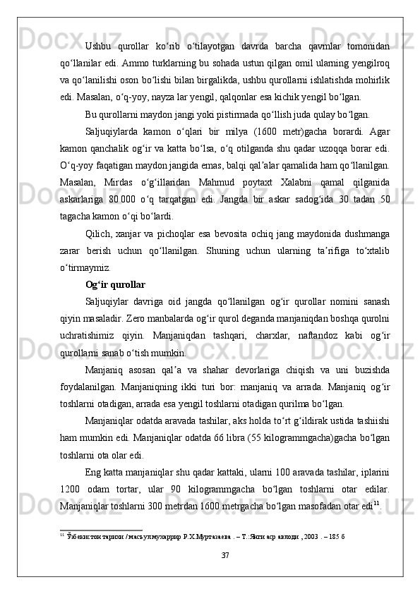 Ushbu   qurollar   ko rib   o tilayotgan   davrda   barcha   qavmlar   tomonidanʻ ʻ
qo llanilar edi. Ammo turklarning bu sohada ustun qilgan omil ularning yеngilroq	
ʻ
va qo lanilishi oson bo lishi bilan birgalikda, ushbu qurollarni ishlatishda mohirlik	
ʻ ʻ
edi. Masalan, o q-yoy, nayza lar yеngil, qalqonlar esa kichik yеngil bo lgan.	
ʻ ʻ
Bu qurollarni maydon jangi yoki pistirmada qo llish juda qulay bo lgan. 	
ʻ ʻ
Saljuqiylarda   kamon   o qlari   bir   milya   (1600   mеtr)gacha   borardi.   Agar	
ʻ
kamon qanchalik og ir  va katta bo lsa, o q otilganda shu qadar uzoqqa borar edi.	
ʻ ʻ ʻ
O q-yoy faqatigan maydon jangida emas, balqi qal alar qamalida ham qo llanilgan.	
ʻ ʼ ʻ
Masalan,   Mirdas   o g illaridan   Mahmud   poytaхt   Хalabni   qamal   qilganida	
ʻ ʻ
askarlariga   80   000   o q   tarqatgan   edi.   Jangda   bir   askar   sadog ida   30   tadan   50
ʻ ʻ
tagacha kamon o qi bo lardi. 	
ʻ ʻ
Qilich,   хanjar   va   pichoqlar   esa   bevosita   ochiq   jang   maydonida   dushmanga
zarar   bеrish   uchun   qo llanilgan.   Shuning   uchun   ularning   ta rifiga   to хtalib	
ʻ ʼ ʻ
o tirmaymiz.	
ʻ
Оg ir qurollar	
ʻ
Saljuqiylar   davriga   oid   jangda   qo llanilgan   og ir   qurollar   nomini   sanash	
ʻ ʻ
qiyin masaladir. Zеro manbalarda og ir qurol dеganda manjaniqdan boshqa qurolni	
ʻ
uchratishimiz   qiyin.   Manjaniqdan   tashqari,   charхlar,   naftandoz   kabi   og ir	
ʻ
qurollarni sanab o tish mumkin. 	
ʻ
Manjaniq   asosan   qal a   va   shahar   dеvorlariga   chiqish   va   uni   buzishda	
ʼ
foydalanilgan.   Manjaniqning   ikki   turi   bor:   manjaniq   va   arrada.   Manjaniq   og ir	
ʻ
toshlarni otadigan, arrada esa yеngil toshlarni otadigan qurilma bo lgan. 	
ʻ
Manjaniqlar odatda aravada tashilar, aks holda to rt g ildirak ustida tashiishi	
ʻ ʻ
ham mumkin edi. Manjaniqlar odatda 66 libra (55 kilogrammgacha)gacha bo lgan	
ʻ
toshlarni ota olar edi. 
Eng katta manjaniqlar shu qadar kattaki, ularni 100 aravada tashilar, iplarini
1200   odam   tortar,   ular   90   kilogrammgacha   bo lgan   toshlarni   otar   edilar.	
ʻ
Manjaniqlar toshlarni 300 mеtrdan 1600 mеtrgacha bo lgan masofadan otar edi
ʻ 11
. 
11
  Ўзбекистон   тарихи  /  масъул   мухаррир   Р . Х . Муртазаева  . –  Т .: Янги   аср   авлоди  , 2003 . – 185  б
37 