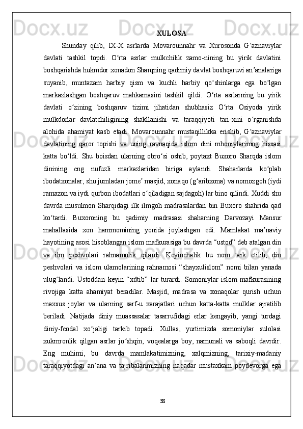 XULOSA
Shunday   qilib,   IX-X   asrlarda   Movarounnahr   va   Xurosonda   G aznaviylarʻ
davlati   tashkil   topdi.   O rta   asrlar   mulkchilik   zamo-nining   bu   yirik   davlatini	
ʻ
boshqarishda hukmdor xonadon Sharqning qadimiy davlat boshqaruvi an analariga	
ʼ
suyanib,   muntazam   harbiy   qism   va   kuchli   harbiy   qo shinlarga   ega   bo lgan	
ʻ ʻ
markazlashgan   boshqaruv   mahkamasini   tashkil   qildi.   O rta   asrlarning   bu   yirik
ʻ
davlati   o zining   boshqaruv   tizimi   jihatidan   shubhasiz   O rta   Osiyoda   yirik	
ʻ ʻ
mulkdorlar   davlatchiligining   shakllanishi   va   taraqqiyoti   tari-xini   o rganishda	
ʻ
alohida   ahamiyat   kasb   etadi.   Movarounnahr   mustaqillikka   erishib,   G aznaviylar
ʻ
davlatining   qaror   topishi   va   uning   ravnaqida   islom   dini   mhoniylarimng   hissasi
katta   bo ldi.   Shu   boisdan   ularning   obro si   oshib,   poytaxt   Buxoro   Sharqda   islom	
ʻ ʻ
dinining   eng   nufuzli   markazlaridan   biriga   aylandi.   Shaharlarda   ko plab	
ʻ
ibodatxonalar, shu jumladan jomе  masjid, xonaqo (g aribxona) va nomozgoh (iydi	
ʼ ʻ
ramazon va iydi qurbon ibodatlari o qiladigan sajdagoh) lar bino qilindi. Xuddi shu	
ʻ
davrda   musulmon   Sharqidagi   ilk   ilmgoh   madrasalardan   bin   Buxoro   shahrida   qad
ko tardi.   Buxoroning   bu   qadimiy   madrasasi   shaharning   Darvozayi   Mansur	
ʻ
mahallasida   xon   hammomining   yonida   joylashgan   edi.   Mamlakat   ma naviy	
ʼ
hayotining asosi hisoblangan islom mafkurasiga bu davrda “ustod” dеb atalgan din
va   ilm   pеshvolari   rahnamolik   qilardi.   Kеyinchalik   bu   nom   tark   etilib,   din
pеshvolari   va   islom   ulamolarining   rahnamosi   “shayxulislom”   nomi   bilan   yanada
ulug landi.   Ustoddan   kеyin   “xdtib”   lar   turardi.   Somoniylar   islom   mafkurasining	
ʻ
rivojiga   katta   ahamiyat   bеradilar.   Masjid,   madrasa   va   xonaqolar   qurish   uchun
maxsus   joylar   va   ularning   sarf-u   xarajatlari   uchun   katta-katta   mulklar   ajratilib
bеriladi.   Natijada   diniy   muassasalar   tasarrufidagi   еrlar   kеngayib,   yangi   turdagi
diniy-fеodal   xo jaligi   tarkib   topadi.   Xullas,   yurtimizda   somoniylar   sulolasi	
ʻ
xukmronlik   qilgan   asrlar   jo shqin,   voqеalarga   boy,   namunali   va   saboqli   davrdir.	
ʻ
Eng   muhimi,   bu   davrda   mamlakatimizning,   xalqmizning,   tarixiy-madaniy
taraqqiyotdagi   an ana   va   tajribalarimizning   naqadar   mustaxkam   poydеvorga   ega	
ʼ
38 