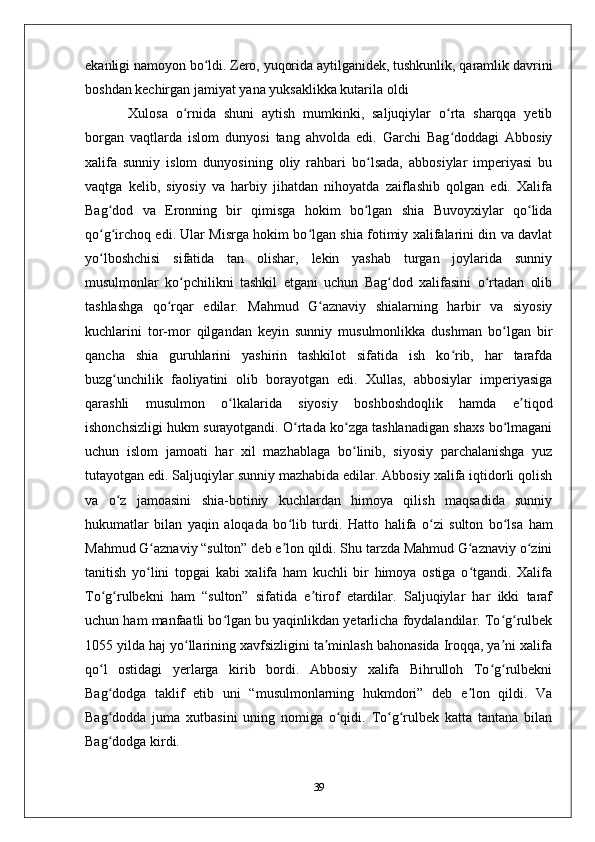 ekanligi namoyon bo ldi. Zеro, yuqorida aytilganidеk, tushkunlik, qaramlik davriniʻ
boshdan kеchirgan jamiyat yana yuksaklikka kutarila oldi
  Xulosa   o rnida   shuni   aytish   mumkinki,   saljuqiylar   o rta   sharqqa   yetib	
ʻ ʻ
borgan   vaqtlarda   islom   dunyosi   tang   ahvolda   edi.   Garchi   Bag doddagi   Abbosiy	
ʻ
xalifa   sunniy   islom   dunyosining   oliy   rahbari   bo lsada,   abbosiylar   imperiyasi   bu	
ʻ
vaqtga   kelib,   siyosiy   va   harbiy   jihatdan   nihoyatda   zaiflashib   qolgan   edi.   Xalifa
Bag dod   va   Eronning   bir   qimisga   hokim   bo lgan   shia   Buvoyxiylar   qo lida	
ʻ ʻ ʻ
qo g irchoq edi. Ular Misrga hokim bo lgan shia fotimiy xalifalarini din va davlat
ʻ ʻ ʻ
yo lboshchisi   sifatida   tan   olishar,   lekin   yashab   turgan   joylarida   sunniy
ʻ
musulmonlar   ko pchilikni   tashkil   etgani   uchun   Bag dod   xalifasini   o rtadan   olib	
ʻ ʻ ʻ
tashlashga   qo rqar   edilar.   Mahmud   G aznaviy   shialarning   harbir   va   siyosiy	
ʻ ʻ
kuchlarini   tor-mor   qilgandan   keyin   sunniy   musulmonlikka   dushman   bo lgan   bir	
ʻ
qancha   shia   guruhlarini   yashirin   tashkilot   sifatida   ish   ko rib,   har   tarafda	
ʻ
buzg unchilik   faoliyatini   olib   borayotgan   edi.   Xullas,   abbosiylar   imperiyasiga	
ʻ
qarashli   musulmon   o lkalarida   siyosiy   boshboshdoqlik   hamda   e tiqod	
ʻ ʼ
ishonchsizligi hukm surayotgandi. O rtada ko zga tashlanadigan shaxs bo lmagani	
ʻ ʻ ʻ
uchun   islom   jamoati   har   xil   mazhablaga   bo linib,   siyosiy   parchalanishga   yuz	
ʻ
tutayotgan edi. Saljuqiylar sunniy mazhabida edilar. Abbosiy xalifa iqtidorli qolish
va   o z   jamoasini   shia-botiniy   kuchlardan   himoya   qilish   maqsadida   sunniy	
ʻ
hukumatlar   bilan   yaqin   aloqada   bo lib   turdi.  	
ʻ Hatto   halifa   o zi   sulton   bo lsa   ham	ʻ ʻ
Mahmud G aznaviy “sulton” deb e lon qildi. Shu tarzda Mahmud G aznaviy o zini	
ʻ ʼ ʻ ʻ
tanitish   yo lini   topgai   kabi   xalifa   ham   kuchli   bir   himoya   ostiga   o tgandi.   Xalifa
ʻ ʻ
To g rulbekni   ham   “sulton”   sifatida   e tirof   etardilar.   Saljuqiylar   har   ikki   taraf	
ʻ ʻ ʼ
uchun ham manfaatli bo lgan bu yaqinlikdan yetarlicha foydalandilar. To g rulbek	
ʻ ʻ ʻ
1055 yilda haj yo llarining xavfsizligini ta minlash bahonasida Iroqqa, ya ni xalifa	
ʻ ʼ ʼ
qo l   ostidagi   yerlarga   kirib   bordi.   Abbosiy   xalifa   Bihrulloh   To g rulbekni	
ʻ ʻ ʻ
Bag dodga   taklif   etib   uni   “musulmonlarning   hukmdori”   deb   e lon   qildi.   Va
ʻ ʼ
Bag dodda   juma   xutbasini   uning   nomiga   o qidi.   To g rulbek   katta   tantana   bilan
ʻ ʻ ʻ ʻ
Bag dodga kirdi. 
ʻ
39