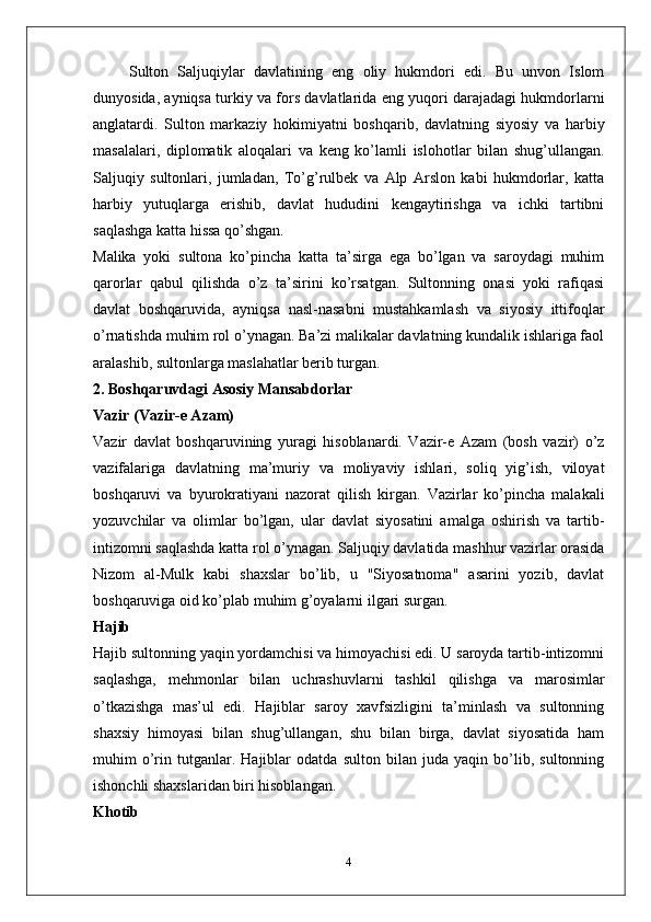 Sulton   Saljuqiylar   davlatining   eng   oliy   hukmdori   edi.   Bu   unvon   Islom
dunyosida, ayniqsa turkiy va fors davlatlarida eng yuqori darajadagi hukmdorlarni
anglatardi.   Sulton   markaziy   hokimiyatni   boshqarib,   davlatning   siyosiy   va   harbiy
masalalari,   diplomatik   aloqalari   va   keng   ko’lamli   islohotlar   bilan   shug’ullangan.
Saljuqiy   sultonlari,   jumladan,   To’g’rulbek   va   Alp   Arslon   kabi   hukmdorlar,   katta
harbiy   yutuqlarga   erishib,   davlat   hududini   kengaytirishga   va   ichki   tartibni
saqlashga katta hissa qo’shgan.
Malika   yoki   sultona   ko’pincha   katta   ta’sirga   ega   bo’lgan   va   saroydagi   muhim
qarorlar   qabul   qilishda   o’z   ta’sirini   ko’rsatgan.   Sultonning   onasi   yoki   rafiqasi
davlat   boshqaruvida,   ayniqsa   nasl-nasabni   mustahkamlash   va   siyosiy   ittifoqlar
o’rnatishda muhim rol o’ynagan. Ba’zi malikalar davlatning kundalik ishlariga faol
aralashib, sultonlarga maslahatlar berib turgan.
2. Boshqaruvdagi Asosiy Mansabdorlar
Vazir (Vazir-e Azam)
Vazir   davlat   boshqaruvining   yuragi   hisoblanardi.   Vazir-e   Azam   (bosh   vazir)   o’z
vazifalariga   davlatning   ma’muriy   va   moliyaviy   ishlari,   soliq   yig’ish,   viloyat
boshqaruvi   va   byurokratiyani   nazorat   qilish   kirgan.   Vazirlar   ko’pincha   malakali
yozuvchilar   va   olimlar   bo’lgan,   ular   davlat   siyosatini   amalga   oshirish   va   tartib-
intizomni saqlashda katta rol o’ynagan. Saljuqiy davlatida mashhur vazirlar orasida
Nizom   al-Mulk   kabi   shaxslar   bo’lib,   u   "Siyosatnoma"   asarini   yozib,   davlat
boshqaruviga oid ko’plab muhim g’oyalarni ilgari surgan.
Hajib
Hajib sultonning yaqin yordamchisi va himoyachisi edi. U saroyda tartib-intizomni
saqlashga,   mehmonlar   bilan   uchrashuvlarni   tashkil   qilishga   va   marosimlar
o’tkazishga   mas’ul   edi.   Hajiblar   saroy   xavfsizligini   ta’minlash   va   sultonning
shaxsiy   himoyasi   bilan   shug’ullangan,   shu   bilan   birga,   davlat   siyosatida   ham
muhim   o’rin   tutganlar.   Hajiblar   odatda   sulton   bilan   juda   yaqin   bo’lib,   sultonning
ishonchli shaxslaridan biri hisoblangan.
Khotib
4