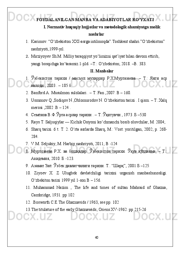 FOYDALANILGAN MANBA VA ADABIYOTLAR RO YXATIʻ
I. Normativ huquqiy hujjatlar va metodologik ahamiyatga molik
nashrlar
1. Karimov. “O zbekiston XXI-asrga intilmoqda”.Toshkent shahri.”O zbekiston” 	
ʻ ʻ
nashriyoti,1999-yil.
2. Mirziyoyev Sh.M. Milliy taraqqiyot yo limizni qat iyat bilan davom ettirib, 	
ʻ ʼ
yangi bosqichga ko taramiz.1-jild. –T.: O zbekiston; 2018. –B. 383.	
ʻ ʻ
II. Manbalar
1. Ўзбекистон   тарихи   /   масъул   мухаррир   Р.Х.Муртазаева.   –   Т.:   Янги   аср
авлоди , 2003 . – 185 б
2. Banford A. Musulmon sulolalari . – T.:Fan ,2007. B – 160.
3. Usmonov Q.,Sodiqov N.,Oblomurodov N. O zbekiston tarixi . I qism. – T.:Xalq	
ʻ
merosi ,2002 .B – 124 .
4. Семёнов В.Ф.Ўрта асрлар тарихи . – Т.:Ўқитувчи , 1973 .Б –530
5. Rays T. Saljuqiylar — Kichik Osiyoni ko chmanchi bosib oluvchilar, M. 2004;	
ʻ
6. Sharq tarixi. 6 t. T. 2. O rta asrlarda Sharq, M.: Vost. yoritilgan, 2002, p. 268-	
ʻ
284.
7. V.M. Seljukiy, M. Harbiy nashriyoti, 2011; B -124
8. Муртозаева   Р.Х.   ва   бошқалар.   Ўзбекистон   тарихи.   Ўқув   қўлланма.   –   Т.:
Академия, 2010.  Б -123.
9. Азамат Зиё. Ўзбек давлатчилиги тарихи. Т..  “Шарқ”, 2001 Б –125
10.   Ziyoеv   X.   Z   Ulugbеk   davlatchiligi   tarixini   urganish   manbashunosligi.
O zbеkiton tarixi 1999 yil 1-son B – 156.	
ʻ
11.   Muhammad   Nazim   ,   The   life   and   times   of   sultan   Mahraid   of   Ghazna,
Cambridge, 1931. pp 102
12.  .Bosworth C.E The Ghaznavids / 1963, see pp. 102
13. The titulature of the early Ghaznawids, Oriens XV-1962. pp 215-26
40 