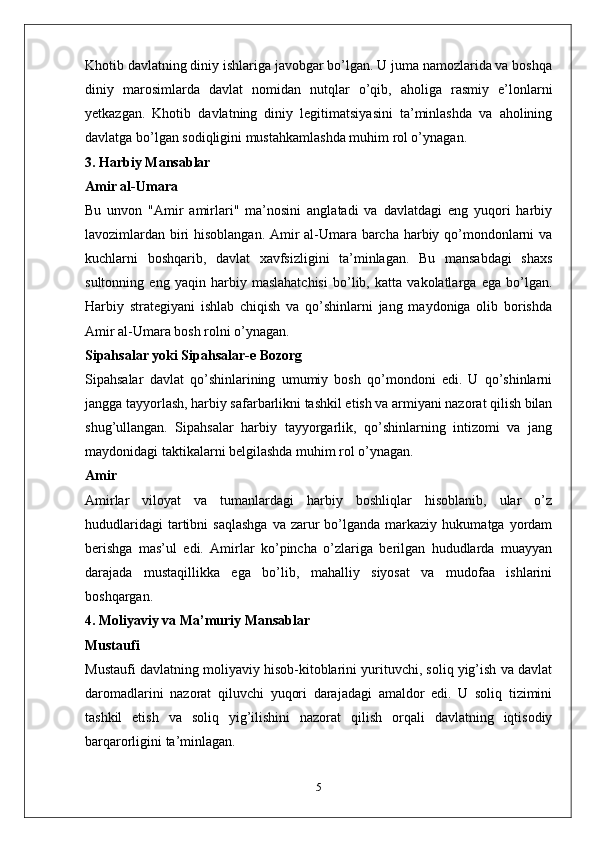 Khotib davlatning diniy ishlariga javobgar bo’lgan. U juma namozlarida va boshqa
diniy   marosimlarda   davlat   nomidan   nutqlar   o’qib,   aholiga   rasmiy   e’lonlarni
yetkazgan.   Khotib   davlatning   diniy   legitimatsiyasini   ta’minlashda   va   aholining
davlatga bo’lgan sodiqligini mustahkamlashda muhim rol o’ynagan.
3. Harbiy Mansablar
Amir al-Umara
Bu   unvon   "Amir   amirlari"   ma’nosini   anglatadi   va   davlatdagi   eng   yuqori   harbiy
lavozimlardan biri hisoblangan. Amir al-Umara barcha harbiy qo’mondonlarni va
kuchlarni   boshqarib,   davlat   xavfsizligini   ta’minlagan.   Bu   mansabdagi   shaxs
sultonning   eng   yaqin   harbiy   maslahatchisi   bo’lib,   katta   vakolatlarga   ega   bo’lgan.
Harbiy   strategiyani   ishlab   chiqish   va   qo’shinlarni   jang   maydoniga   olib   borishda
Amir al-Umara bosh rolni o’ynagan.
Sipahsalar yoki Sipahsalar-e Bozorg
Sipahsalar   davlat   qo’shinlarining   umumiy   bosh   qo’mondoni   edi.   U   qo’shinlarni
jangga tayyorlash, harbiy safarbarlikni tashkil etish va armiyani nazorat qilish bilan
shug’ullangan.   Sipahsalar   harbiy   tayyorgarlik,   qo’shinlarning   intizomi   va   jang
maydonidagi taktikalarni belgilashda muhim rol o’ynagan.
Amir
Amirlar   viloyat   va   tumanlardagi   harbiy   boshliqlar   hisoblanib,   ular   o’z
hududlaridagi  tartibni   saqlashga  va  zarur   bo’lganda   markaziy   hukumatga  yordam
berishga   mas’ul   edi.   Amirlar   ko’pincha   o’zlariga   berilgan   hududlarda   muayyan
darajada   mustaqillikka   ega   bo’lib,   mahalliy   siyosat   va   mudofaa   ishlarini
boshqargan.
4. Moliyaviy va Ma’muriy Mansablar
Mustaufi
Mustaufi davlatning moliyaviy hisob-kitoblarini yurituvchi, soliq yig’ish va davlat
daromadlarini   nazorat   qiluvchi   yuqori   darajadagi   amaldor   edi.   U   soliq   tizimini
tashkil   etish   va   soliq   yig’ilishini   nazorat   qilish   orqali   davlatning   iqtisodiy
barqarorligini ta’minlagan.
5