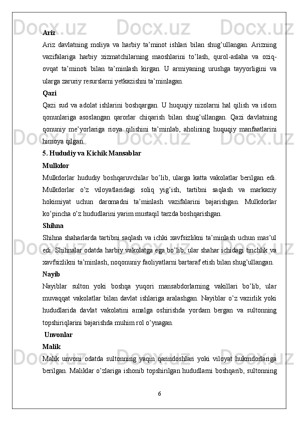 Ariz
Ariz   davlatning   moliya   va   harbiy   ta’minot   ishlari   bilan   shug’ullangan.   Arizning
vazifalariga   harbiy   xizmatchilarning   maoshlarini   to’lash,   qurol-aslaha   va   oziq-
ovqat   ta’minoti   bilan   ta’minlash   kirgan.   U   armiyaning   urushga   tayyorligini   va
ularga zaruriy resurslarni yetkazishni ta’minlagan.
Qazi
Qazi   sud   va   adolat   ishlarini   boshqargan.   U   huquqiy   nizolarni   hal   qilish   va   islom
qonunlariga   asoslangan   qarorlar   chiqarish   bilan   shug’ullangan.   Qazi   davlatning
qonuniy   me’yorlariga   rioya   qilishini   ta’minlab,   aholining   huquqiy   manfaatlarini
himoya qilgan.
5. Hududiy va Kichik Mansablar
Mulkdor
Mulkdorlar   hududiy   boshqaruvchilar   bo’lib,   ularga   katta   vakolatlar   berilgan   edi.
Mulkdorlar   o’z   viloyatlaridagi   soliq   yig’ish,   tartibni   saqlash   va   markaziy
hokimiyat   uchun   daromadni   ta’minlash   vazifalarini   bajarishgan.   Mulkdorlar
ko’pincha o’z hududlarini yarim mustaqil tarzda boshqarishgan.
Shihna
Shihna shaharlarda tartibni  saqlash  va ichki  xavfsizlikni ta’minlash uchun mas’ul
edi. Shihnalar odatda harbiy vakolatga ega bo’lib, ular shahar ichidagi tinchlik va
xavfsizlikni ta’minlash, noqonuniy faoliyatlarni bartaraf etish bilan shug’ullangan.
Nayib
Nayiblar   sulton   yoki   boshqa   yuqori   mansabdorlarning   vakillari   bo’lib,   ular
muvaqqat   vakolatlar   bilan   davlat   ishlariga   aralashgan.   Nayiblar   o’z   vazirlik   yoki
hududlarida   davlat   vakolatini   amalga   oshirishda   yordam   bergan   va   sultonning
topshiriqlarini bajarishda muhim rol o’ynagan.
 Unvonlar
Malik
Malik   unvoni   odatda   sultonning   yaqin   qarindoshlari   yoki   viloyat   hukmdorlariga
berilgan. Maliklar  o’zlariga ishonib topshirilgan hududlarni boshqarib, sultonning
6 