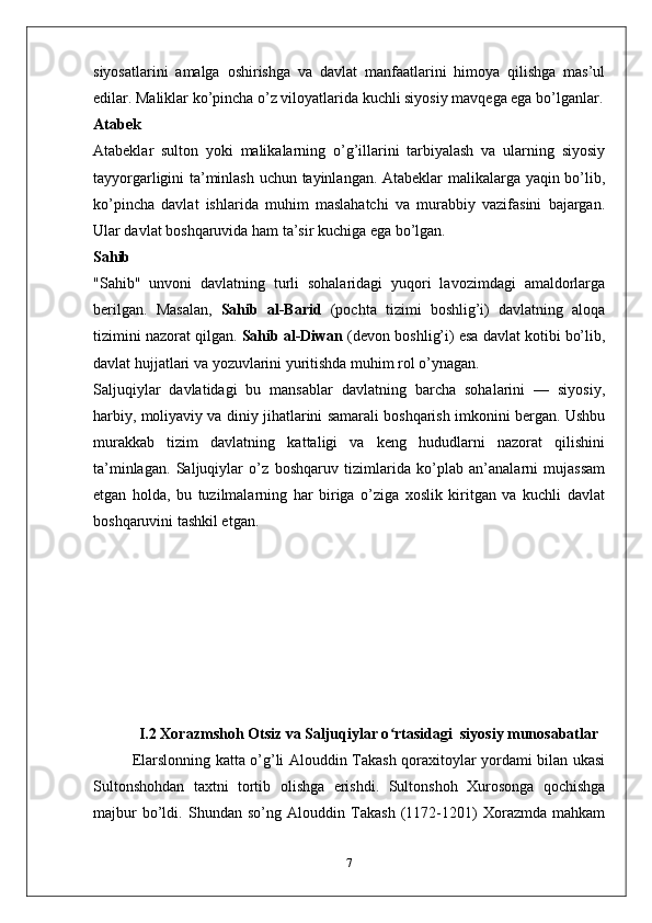 siyosatlarini   amalga   oshirishga   va   davlat   manfaatlarini   himoya   qilishga   mas’ul
edilar. Maliklar ko’pincha o’z viloyatlarida kuchli siyosiy mavqega ega bo’lganlar.
Atabek
Atabeklar   sulton   yoki   malikalarning   o’g’illarini   tarbiyalash   va   ularning   siyosiy
tayyorgarligini ta’minlash uchun tayinlangan. Atabeklar malikalarga yaqin bo’lib,
ko’pincha   davlat   ishlarida   muhim   maslahatchi   va   murabbiy   vazifasini   bajargan.
Ular davlat boshqaruvida ham ta’sir kuchiga ega bo’lgan.
Sahib
"Sahib"   unvoni   davlatning   turli   sohalaridagi   yuqori   lavozimdagi   amaldorlarga
berilgan.   Masalan,   Sahib   al-Barid   (pochta   tizimi   boshlig’i)   davlatning   aloqa
tizimini nazorat qilgan.  Sahib al-Diwan  (devon boshlig’i) esa davlat kotibi bo’lib,
davlat hujjatlari va yozuvlarini yuritishda muhim rol o’ynagan.
Saljuqiylar   davlatidagi   bu   mansablar   davlatning   barcha   sohalarini   —   siyosiy,
harbiy, moliyaviy va diniy jihatlarini samarali boshqarish imkonini bergan. Ushbu
murakkab   tizim   davlatning   kattaligi   va   keng   hududlarni   nazorat   qilishini
ta’minlagan.   Saljuqiylar   o’z   boshqaruv   tizimlarida   ko’plab   an’analarni   mujassam
etgan   holda,   bu   tuzilmalarning   har   biriga   o’ziga   xoslik   kiritgan   va   kuchli   davlat
boshqaruvini tashkil etgan.
I.2  Xorazmshoh Otsiz va Saljuqiylar o rtasidagi  siyosiy munosabatlarʻ
Elarslonning katta o’g’li Alouddin Takash qoraxitoylar yordami bilan ukasi
Sultonshohdan   taxtni   tortib   olishga   erishdi.   Sultonshoh   Xurosonga   qochishga
majbur   bo’ldi.   Shundan   so’ng   Alouddin   Takash   (1172-1201)   Xorazmda   mahkam
7 