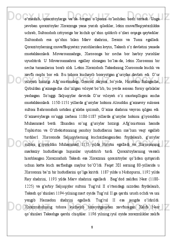 o’rnashib,   qoraxitoylarga   va’da   bergan   o’lponni   to’lashdan   bosh   tortadi.   Unga
javoban   qoraxitoylar   Xorazmga   yana   yurish   qiladilar,   lekin   muvaffaqiyatsizlikka
uchrab, Sultonshoh ixtiyoriga bir kichik qo’shin qoldirib o’zlari orqaga qaytadilar.
Sultonshoh   esa   qo’shin   bilan   Marv   shahrini,   Seraxs   va   Tusni   egalladi.
Qoraxitoylarning muvaffaqiyatsiz yurishlaridan keyin, Takash o’z davlatini yanada
mustahkamladi.   Movarounnahrga,   Xurosonga   bir   necha   bor   harbiy   yurishlar
uyushtirdi.   U   Movarounnahrni   egallay   olmagan   bo’lsa-da,   lekin   Xurosonni   bir
necha   tumanlarini   bosib   oldi.   Lekin   Xorazshoh   Takashning   Xurosonda   kuchli   va
xavfli   raqibi   bor   edi.   Bu   tobora   kuchayib   borayotgan   g’uriylar   davlati   edi.   G’ur
viloyati   hozirgi   Afg’onistondagi   Gerirud   daryosi   bo’yida,   Hirotdan   Balxgacha,
Qobuldan g’aznagacha  cho’zilgan viloyat bo’lib, bu yerda asosan  forsiy qabilalar
yashagan.   So’nggi   Saljuqiylar   davrida   G’ur   viloyati   o’z   mustaqilligini   ancha
mustahkamladi. 1150-1151 yillarda  g’uriylar  hokimi  Alouddin g’aznaviy sulosasi
sultoni   Bahromshoh   ustidan   g’alaba   qozonib,   G’azna   shahrini   vayron   qilgan   edi.
G’aznaviylarga   so’nggi   zarbani   1186-1187   yillarda   g’uriylar   hokimi   g’iyosiddin
Muhammad   berdi.   Shundan   so’ng   g’uriylar   hozirgi   Afg’onistonni   hamda
Tojikiston   va   O’zbekistonning   janubiy   hududlarini   ham   ma’lum   vaqt   egallab
turdilar1.   Xurosonda   Saljuqiylarning   kuchsizlanganidan   foydalanib,   g’uriylar
sultoni   g’iyosiddin   Muhammad   1175   yilda   Hirotni   egalladi   va   Xurosonning
markaziy   hududlariga   hujumlar   uyushtirib   turdi.   Qoraxitoylarning   vassali
hisoblangan   Xorazmshoh   Takash   esa   Xorazmni   qoraxitoylar   qo’lidan   qutqarish
uchun   katta   kuch   sarflashga   majbur   bo’O’ldi.   Faqat   XII   asrning   80-yillarida   u
Xurosonni ba’zi bir hududlarini qo’lga kiritdi. 1187 yilda u Nishopurni, 1192 yilda
Ray   shahrini,   1193   yilda   Marv   shahrini   egalladi   .   Bag’dod   xalifasi   Nasr   (1180-
1225)   va   g’arbiy   Saljuqiylar   sultoni   Tug’rul   II   o’rtasidagi   nizodan   foydalanib,
Takash qo’shinlari 1194-yilning mart oyida Tug’rul II ga qarshi urush ochdi va uni
yengib   Hamadon   shahrini   egalladi.   Tug’rul   II   esa   jangda   o’ldirildi.
Xorazmshohning   tobora   kuchayib   borayotganidan   xavfsiragan   Xalifa   Nasr
qo’shinlari Takashga qarshi chiqdilar. 1196 yilning iyul oyida xorazmliklar xalifa
8 