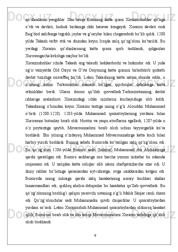 qo’shinlarini   yengdilar.   Shu   tariqa   Eronning   katta   qismi   Xorazmshohlar   qo’liga
o’tdi   va   davlati,   hududi   birdaniga   ikki   baravar   kengaydi.   Xorazm   davlati   endi
Bag’dod xalifasiga tegishli joylar va g’uriylar bilan chegaradosh bo’lib qoldi. 1200
yilda   Takash   vafot   etdi   va   shundan   keyin   Iroqda   xalq   qo’zg’oloni   ko’tarildi.   Bu
yerdagi   Xorazm   qo’shinlarining   katta   qismi   qirib   tashlandi,   qolganlari
Xurosongacha kelishga majbur bo’ldi.
Xorazmshohlar   ichida   Takash   eng   talantli   lashkarboshi   va   hukmdor   edi.   U   juda
og’ir   vaziyatda   Old   Osiyo   va   O’rta   Osiyoning   katta   qismini   birlashtirib   qudratli
davlat   tuzishga   muvaffaq   bo’ldi.   Lekin   Takashning   katta   xatosi   shunda   ediki,   u
o’zining   xotini   Turkonxotun   mansub   bo’lgan   qipchoqlar   qabilasiga   katta
erkinliklar   berdi.   Ularni   doimo   qo’llab   quvvatladi.Turkonxotunning   davlat
ishlariga   aralashuvi   Xorazmdagi   ichki   nizolarini   kuchayishiga   olib   keldi.
Takashning   o’limidan   keyin   Xorazm   taxtiga   uning   o’g’li   Alouddin   Muhammad
o’tirdi   (1200-1220).   1203-yilda   Muhammad   qoraxitoylarning   yordami   bilan
Xurosonni  butunlay bosib oldi. Hirotni va yaqin atroflarini egalladi, 1207-yilda u
o’z   poytaxtiga   qaytib,   Movarounnahrni   bosib   olish   uchun   tayyorgarlik   ko’ra
boshladi.   Shu   yilning   o’zidayoq   Muhammad   Movarounnahrga   katta   kuch   bilan
harbiy yurish boshladi. Buning sababi  Buxoroda ko’tarilgan xalq qo’zg’oloni edi.
Bu   qo’zg’olon   1206-yilda   Buxoro   sadri   (hokimi)   Muhammad   ibn   Abdulazizga
qarshi   qaratilgan   edi.   Buxoro   sadrlariga   xos   barcha   yomon   xislatlar   bu   odamda
mujassam   edi.   U   xalqdan   katta   soliqlar   olib   ularni   shafqatsizlarcha   ezar   edi.   U
diniy   rahbar   bo’lishiga   qaramasdan   ayt-ishratga,   ovga   mukkasidan   ketgan   edi.
Buxoroda   uning   zulmiga   qarshi   xalq   harakatining   asosiy   kuchlari   shahar
hunarmandlari   edi,   qishloq   aholisi-dehqonlar   bu   harakatni   qo’llab-quvvatladi.   Bu
qo’zg’olonning boshlig’i qalqon yasovchi ustaning o’g’li Malik Sanjar ismli shaxs
edi.   Qo’zg’olonchilar   sadr   Muhammadni   quvib   chiqardilar.   U   qoraxitoylardan
yordam  so’radi. Lekin Xorazmshoh  Muhammad qoraxitoylardan oldinroq harakat
qilib, Buxoroni bosib oldi va shu tariqa Movarounnahrni Xorazm tarkibiga qo’shib
olish boshlandi.
9 