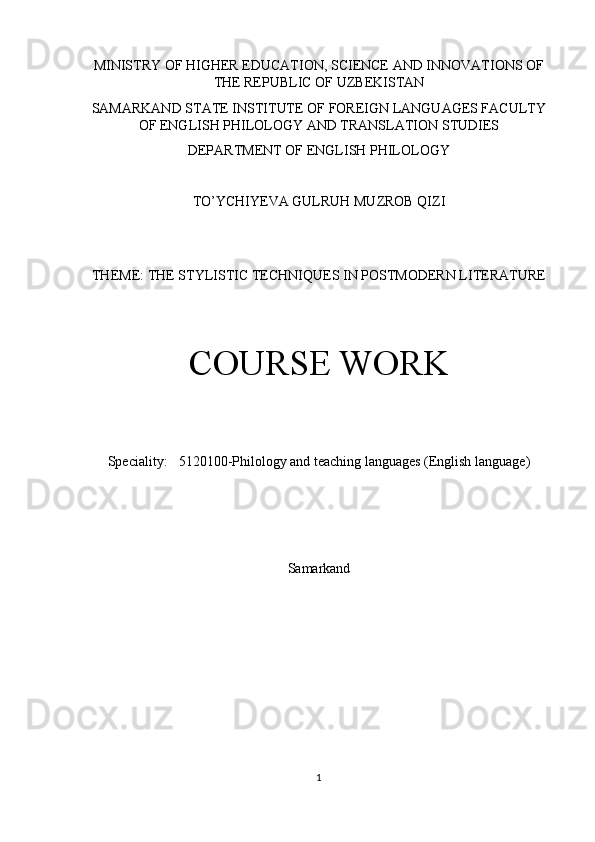 MINISTRY OF HIGHER EDUCATION, SCIENCE AND INNOVATIONS OF
THE REPUBLIC OF UZBEKISTAN
SAMARKAND STATE INSTITUTE OF FOREIGN LANGUAGES FACULTY
OF ENGLISH PHILOLOGY AND TRANSLATION STUDIES
DEPARTMENT OF ENGLISH PHILOLOGY
TO’YCHIYEVA GULRUH MUZROB QIZI
THEME:  THE STYLISTIC TECHNIQUES IN POSTMODERN LITERATURE
COURSE WORK
Special i ty: 5120100 -Philology and teaching languages (English language)
Samarkand
1