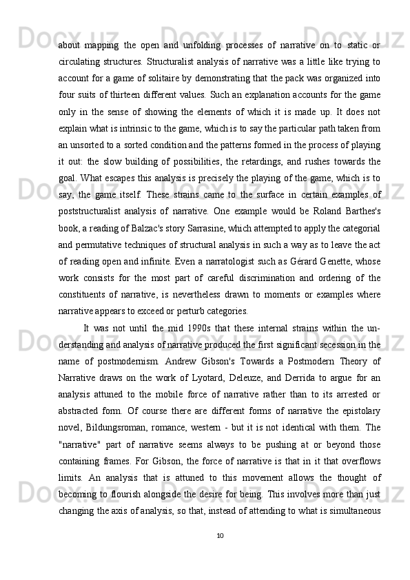 about   mapping   the   open   and   unfolding   processes   of   narrative   on   to   static   or
circulating   structures.   Structuralist   analysis   of   narrative   was   a  little   like  trying  to
account for a game of solitaire by demonstrating that the pack was organized into
four suits of  thirteen different values. Such an explanation accounts  for  the game
only   in   the   sense   of   showing   the   elements   of   which   it   is   made   up.   It   does   not
explain what is intrinsic to the game, which is to say the particular path taken from
an unsorted to a sorted condition and the patterns formed in the process of playing
it   out:   the   slow   building   of   possibilities,   the   retardings,   and   rushes   towards   the
goal. What escapes this analysis is precisely the playing of the game, which is to
say,   the   game   itself.   These   strains   came   to   the   surface   in   certain   examples   of
poststructuralist   analysis   of   narrative.   One   example   would   be   Roland   Barthes's
book, a reading of Balzac's story Sarrasine, which attempted to apply the categorial
and permutative techniques of structural analysis in such a way as to leave the act
of  reading open and infinite. Even a narratologist  such  as Gérard Genette, whose
work   consists   for   the   most   part   of   careful   discrimination   and   ordering   of   the
constituents   of   narrative,   is   nevertheless   drawn   to   moments   or   examples   where
narrative appears to exceed or perturb categories.
It   was   not   until   the   mid   1990s   that   these   internal   strains   within   the   un-
derstanding and analysis of narrative produced the first significant secession in the
name   of   postmodernism.   Andrew   Gibson's   Towards   a   Postmodern   Theory   of
Narrative   draws   on   the   work   of   Lyotard,   Deleuze,   and   Derrida   to   argue   for   an
analysis   attuned   to   the   mobile   force   of   narrative   rather   than   to   its   arrested   or
abstracted   form.   Of   course   there   are   different   forms   of   narrative   the   epistolary
novel,   Bildungsroman,   romance,   western   -   but   it   is   not   identical   with   them.   The
"narrative"   part   of   narrative   seems   always   to   be   pushing   at   or   beyond   those
containing   frames.   For   Gibson,   the   force   of   narrative   is   that   in   it   that   overflows
limits.   An   analysis   that   is   attuned   to   this   movement   allows   the   thought   of
becoming to flourish alongside the desire for being. This involves more than just
changing the axis of analysis, so that, instead of attending to what is simultaneous
10 