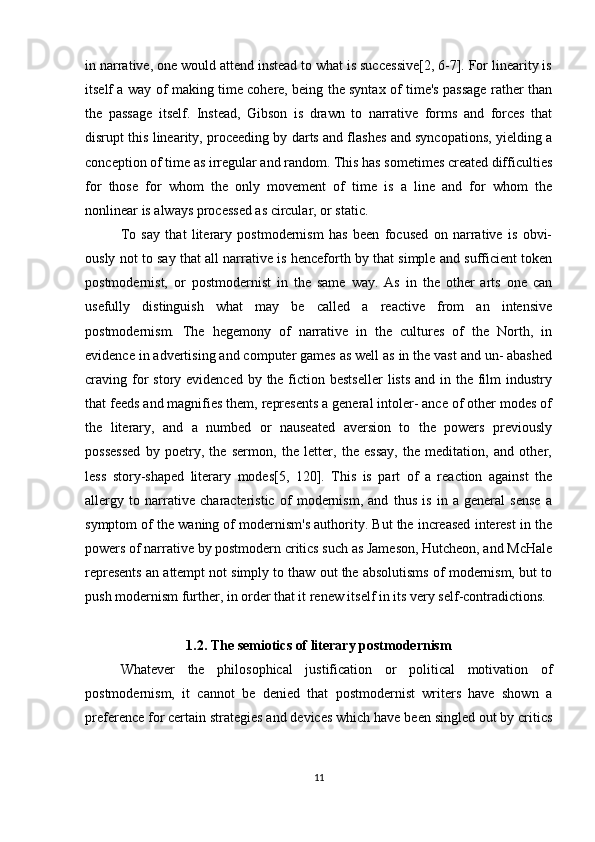 in narrative, one would attend instead to what is successive[2, 6-7]. For linearity is
itself a way of making time cohere, being the syntax of time's passage rather than
the   passage   itself.   Instead,   Gibson   is   drawn   to   narrative   forms   and   forces   that
disrupt this linearity, proceeding by darts and flashes and syncopations, yielding a
conception of time as irregular and random. This has sometimes created difficulties
for   those   for   whom   the   only   movement   of   time   is   a   line   and   for   whom   the
nonlinear is always processed as circular, or static.
To   say   that   literary   postmodernism   has   been   focused   on   narrative   is   obvi-
ously not to say that all narrative is henceforth by that simple and sufficient token
postmodernist,   or   postmodernist   in   the   same   way.   As   in   the   other   arts   one   can
usefully   distinguish   what   may   be   called   a   reactive   from   an   intensive
postmodernism.   The   hegemony   of   narrative   in   the   cultures   of   the   North,   in
evidence in advertising and computer games as well as in the vast and un- abashed
craving for  story evidenced by the fiction bestseller  lists  and in the film  industry
that feeds and magnifies them, represents a general intoler- ance of other modes of
the   literary,   and   a   numbed   or   nauseated   aversion   to   the   powers   previously
possessed   by   poetry,   the   sermon,   the   letter,   the   essay,   the   meditation,   and   other,
less   story-shaped   literary   modes[5,   120].   This   is   part   of   a   reaction   against   the
allergy   to   narrative   characteristic   of   modernism,   and   thus   is   in   a   general   sense   a
symptom of the waning of modernism's authority. But the increased interest in the
powers of narrative by postmodern critics such as Jameson, Hutcheon, and McHale
represents an attempt not simply to thaw out the absolutisms of modernism, but to
push modernism further, in order that it renew itself in its very self-contradictions. 
1.2.  The semiotics of literary postmodernism
Whatever   the   philosophical   justification   or   political   motivation   of
postmodernism,   it   cannot   be   denied   that   postmodernist   writers   have   shown   a
preference for certain strategies and devices which have been singled out by critics
11 