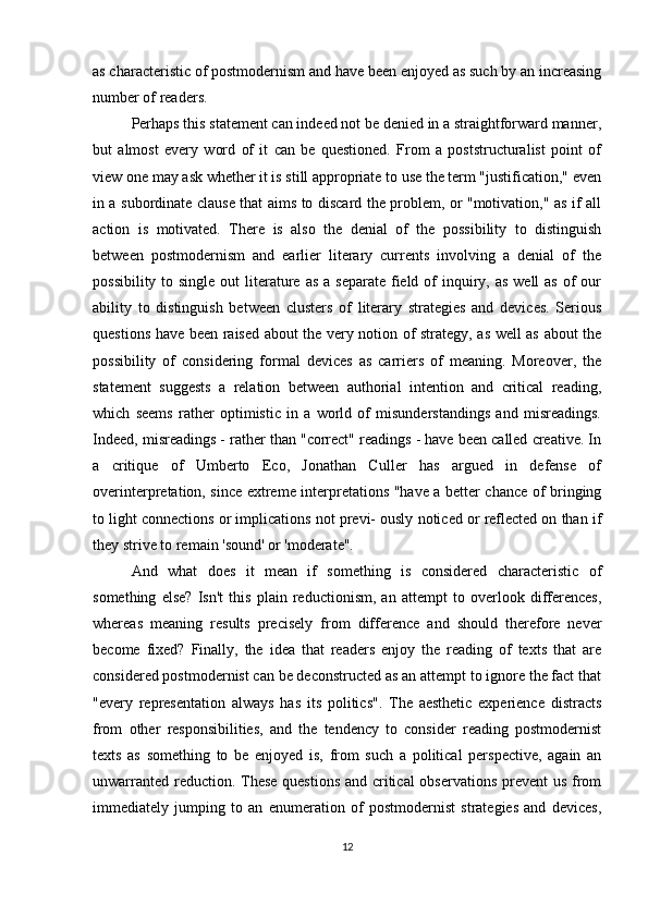 as characteristic of postmodernism and have been enjoyed as such by an increasing
number of readers.
Perhaps this statement can indeed not be denied in a straightforward manner,
but   almost   every   word   of   it   can   be   questioned.   From   a   poststructuralist   point   of
view one may ask whether it is still appropriate to use the term "justification," even
in a subordinate clause that aims to discard the problem, or "motivation," as if all
action   is   motivated.   There   is   also   the   denial   of   the   possibility   to   distinguish
between   postmodernism   and   earlier   literary   currents   involving   a   denial   of   the
possibility to single  out  literature as  a separate  field of  inquiry, as  well  as  of  our
ability   to   distinguish   between   clusters   of   literary   strategies   and   devices.   Serious
questions have been raised about the very notion of strategy, as well as about the
possibility   of   considering   formal   devices   as   carriers   of   meaning.   Moreover,   the
statement   suggests   a   relation   between   authorial   intention   and   critical   reading,
which   seems   rather   optimistic   in   a   world   of   misunderstandings   and   misreadings.
Indeed, misreadings - rather than "correct" readings - have been called creative. In
a   critique   of   Umberto   Eco,   Jonathan   Culler   has   argued   in   defense   of
overinterpretation, since extreme interpretations "have a better chance of bringing
to light connections or implications not previ- ously noticed or reflected on than if
they strive to remain 'sound' or 'moderate".
And   what   does   it   mean   if   something   is   considered   characteristic   of
something   else?   Isn't   this   plain   reductionism,   an   attempt   to   overlook   differences,
whereas   meaning   results   precisely   from   difference   and   should   therefore   never
become   fixed?   Finally,   the   idea   that   readers   enjoy   the   reading   of   texts   that   are
considered postmodernist can be deconstructed as an attempt to ignore the fact that
"every   representation   always   has   its   politics".   The   aesthetic   experience   distracts
from   other   responsibilities,   and   the   tendency   to   consider   reading   postmodernist
texts   as   something   to   be   enjoyed   is,   from   such   a   political   perspective,   again   an
unwarranted reduction. These questions and critical  observations  prevent  us from
immediately   jumping   to   an   enumeration   of   postmodernist   strategies   and   devices,
12 