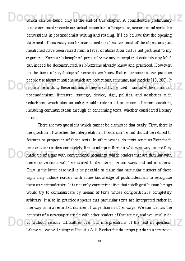 which   can   be   found   only   at   the   end   of   this   chapter.   A   considerable   preliminary
discussion must precede our actual exposition of pragmatic, semantic and syntactic
conventions in postmodernist writing and reading. If I do believe that the opening
statement of this essay can be maintained it is because most of the objections just
mentioned have been raised from a level of abstraction that is not pertinent to my
argument. From a philosophical point of view any concept and certainly any label
can indeed be deconstructed, as Nietzsche already knew and practiced. However,
on   the   basis   of   psychological   research   we   know   that   in   communicative   practice
people use abstract notions which are reductions, schemas, and models [10, 200]. It
is possible to study these notions as they are actually used. I consider the notions of
postmodernism,   literature,   strategy,   device,   sign,   politics,   and   aesthetics   such
reductions,   which   play   an   indispensable   role   in   all   processes   of   communication,
including communication through or concerning texts, whether considered literary
or not.
There are two questions which cannot be dismissed that easily. First, there is
the question of whether the interpretation of texts can be and should be related to
features   or   properties   of   those   texts.   In  other   words,   do  texts   serve   as   Rorschach
tests and are readers completely free to interpret them in whatever way, or are they
made up of signs with conventional meanings which readers that are familiar with
these   conventions   will   be   inclined   to   decode   in   certain   ways   and   not   in   others?
Only in the latter case will it be possible to claim that particular clusters of these
signs   may   induce   readers   with   some   knowledge   of   postmodernism   to   recognize
them as postmodernist. It is not only counterintuitive that intelligent human beings
would   try   to   communicate   by   means   of   texts   whose   composition   is   completely
arbitrary,   it   also   in   practice   appears   that   particular   texts   are   interpreted   rather   in
one way or in a restricted number of ways than in other ways. We can discuss the
contents of a newspaper article with other readers of that article, and we usually do
so   without   serious   difficulties   over   our   interpretations   of   the   text   in   question.
Likewise, we will interpret Proust's A la Recherche du temps perdu in a restricted
13 