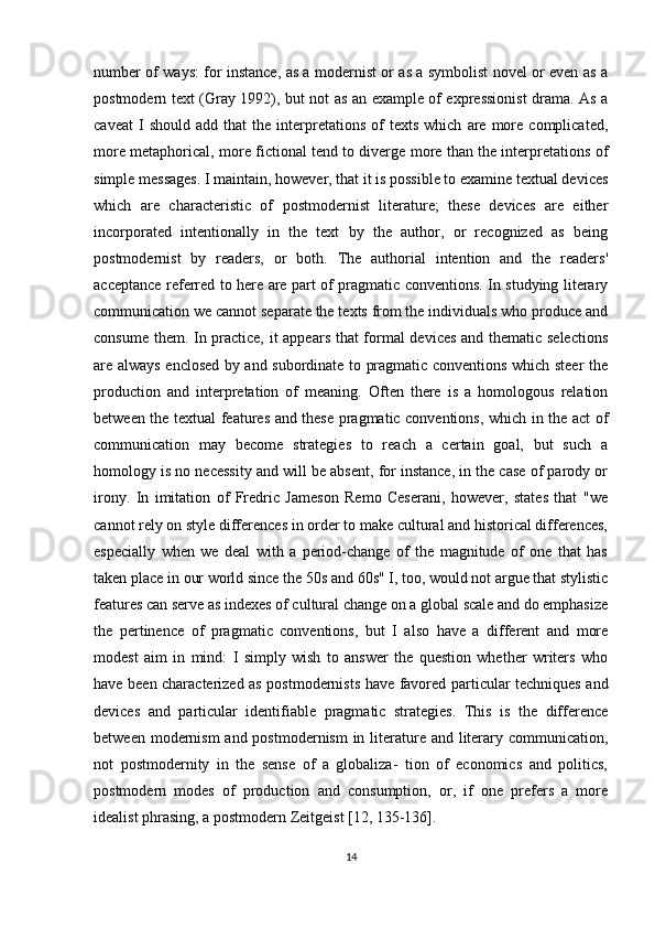 number of ways: for instance, as a modernist or as a symbolist novel or even as a
postmodern text (Gray 1992), but not as an example of expressionist  drama. As a
caveat   I   should   add   that   the   interpretations   of   texts   which   are   more  complicated,
more metaphorical, more fictional tend to diverge more than the interpretations of
simple messages. I maintain, however, that it is possible to examine textual devices
which   are   characteristic   of   postmodernist   literature;   these   devices   are   either
incorporated   intentionally   in   the   text   by   the   author,   or   recognized   as   being
postmodernist   by   readers,   or   both.   The   authorial   intention   and   the   readers'
acceptance referred to here are part of pragmatic conventions. In studying literary
communication we cannot separate the texts from the individuals who produce and
consume them. In practice, it appears that formal devices and thematic selections
are always enclosed by and subordinate to pragmatic conventions which steer the
production   and   interpretation   of   meaning.   Often   there   is   a   homologous   relation
between the textual features and these pragmatic conventions, which in the act of
communication   may   become   strategies   to   reach   a   certain   goal,   but   such   a
homology is no necessity and will be absent, for instance, in the case of parody or
irony.   In   imitation   of   Fredric   Jameson   Remo   Ceserani,   however,   states   that   "we
cannot rely on style differences in order to make cultural and historical differences,
especially   when   we   deal   with   a   period-change   of   the   magnitude   of   one   that   has
taken place in our world since the 50s and 60s" I, too, would not argue that stylistic
features can serve as indexes of cultural change on a global scale and do emphasize
the   pertinence   of   pragmatic   conventions,   but   I   also   have   a   different   and   more
modest   aim   in   mind:   I   simply   wish   to   answer   the   question   whether   writers   who
have been characterized as postmodernists have favored particular techniques and
devices   and   particular   identifiable   pragmatic   strategies.   This   is   the   difference
between modernism  and postmodernism  in literature and literary communication,
not   postmodernity   in   the   sense   of   a   globaliza-   tion   of   economics   and   politics,
postmodern   modes   of   production   and   consumption,   or,   if   one   prefers   a   more
idealist phrasing, a postmodern Zeitgeist [12, 135-136].
14 