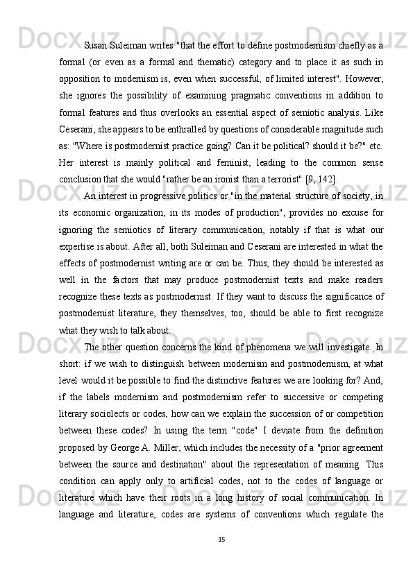 Susan Suleiman writes "that the effort to define postmodernism chiefly as a
formal   (or   even   as   a   formal   and   thematic)   category   and   to   place   it   as   such   in
opposition to modernism is, even when successful, of limited interest". However,
she   ignores   the   possibility   of   examining   pragmatic   conventions   in   addition   to
formal   features   and   thus   overlooks   an   essential   aspect   of   semiotic   analysis.   Like
Ceserani, she appears to be enthralled by questions of considerable magnitude such
as: "Where is postmodernist practice going? Can it be political? should it be?" etc.
Her   interest   is   mainly   political   and   feminist,   leading   to   the   common   sense
conclusion that she would "rather be an ironist than a terrorist" [9, 142].
An interest in progressive politics or "in the material structure of society, in
its   economic   organization,   in   its   modes   of   production",   provides   no   excuse   for
ignoring   the   semiotics   of   literary   communication,   notably   if   that   is   what   our
expertise is about. After all, both Suleiman and Ceserani are interested in what the
effects of postmodernist  writing are or can be. Thus, they should be interested as
well   in   the   factors   that   may   produce   postmodernist   texts   and   make   readers
recognize these texts as postmodernist. If they want to discuss the significance of
postmodernist   literature,   they   themselves,   too,   should   be   able   to   first   recognize
what they wish to talk about.
The other question concerns the kind of phenomena we will investigate. In
short:   if  we  wish   to  distinguish   between  modernism  and  postmodernism,   at   what
level would it be possible to find the distinctive features we are looking for? And,
if   the   labels   modernism   and   postmodernism   refer   to   successive   or   competing
literary sociolects or codes, how can we explain the succession  of or competition
between   these   codes?   In   using   the   term   "code"   I   deviate   from   the   definition
proposed by George A. Miller, which includes the necessity of a "prior agreement
between   the   source   and   destination"   about   the   representation   of   meaning.   This
condition   can   apply   only   to   artificial   codes,   not   to   the   codes   of   language   or
literature   which   have   their   roots   in   a   long   history   of   social   communication.   In
language   and   literature,   codes   are   systems   of   conventions   which   regulate   the
15 