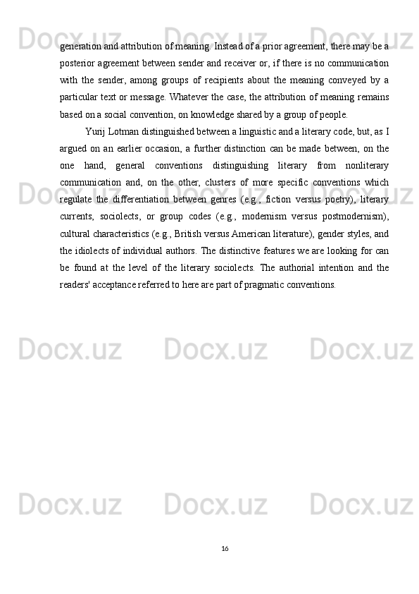 generation and attribution of meaning. Instead of a prior agreement, there may be a
posterior agreement between sender and receiver or, if there is no communication
with   the   sender,   among   groups   of   recipients   about   the   meaning   conveyed   by   a
particular text or message. Whatever the case, the attribution of meaning remains
based on a social convention, on knowledge shared by a group of people.
Yurij Lotman distinguished between a linguistic and a literary code, but, as I
argued   on   an   earlier   occasion,   a   further   distinction   can   be   made   between,   on   the
one   hand,   general   conventions   distinguishing   literary   from   nonliterary
communication   and,   on   the   other,   clusters   of   more   specific   conventions   which
regulate   the   differentiation   between   genres   (e.g.,   fiction   versus   poetry),   literary
currents,   sociolects,   or   group   codes   (e.g.,   modernism   versus   postmodernism),
cultural characteristics (e.g., British versus American literature), gender styles, and
the idiolects of individual authors. The distinctive features we are looking for can
be   found   at   the   level   of   the   literary   sociolects.   The   authorial   intention   and   the
readers' acceptance referred to here are part of pragmatic conventions. 
16 