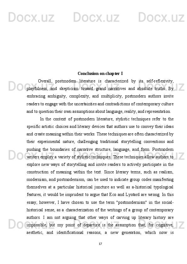 Conclusion on chapter I
Overall,   postmodern   literature   is   characterized   by   its   self-reflexivity,
playfulness,   and   skepticism   toward   grand   narratives   and   absolute   truths.   By
embracing   ambiguity,   complexity,   and   multiplicity,   postmodern   authors   invite
readers to engage with the uncertainties and contradictions of contemporary culture
and to question their own assumptions about language, reality, and representation. 
  In   the   context   of   postmodern   literature,   stylistic   techniques   refer   to   the
specific artistic choices and literary devices that authors use to convey their ideas
and create meaning within their works. These techniques are often characterized by
their   experimental   nature,   challenging   traditional   storytelling   conventions   and
pushing   the   boundaries   of   narrative   structure,   language,   and   form.   Postmodern
writers employ a variety of stylistic techniques. These techniques allow authors to
explore   new   ways   of   storytelling   and   invite   readers   to   actively   participate   in   the
construction   of   meaning   within   the   text.   Since   literary   terms,   such   as   realism,
modernism, and postmodernism, can be used to indicate group codes manifesting
themselves   at   a   particular   historical   juncture   as   well   as   a-historical   typological
features,  it  would be imprudent  to argue that  Eco and Lyotard are wrong. In this
essay,   however,   I   have   chosen   to   use   the   term   "postmodernism"   in   the   social-
historical  sense,  as  a  characterization  of   the writings  of   a group of   contemporary
authors.   I   am   not   arguing   that   other   ways   of   carving   up   literary   history   are
impossible,   but   my   point   of   departure   is   the   assumption   that,   for   cognitive,
aesthetic,   and   identificational   reasons,   a   new   generation,   which   now   is
17 