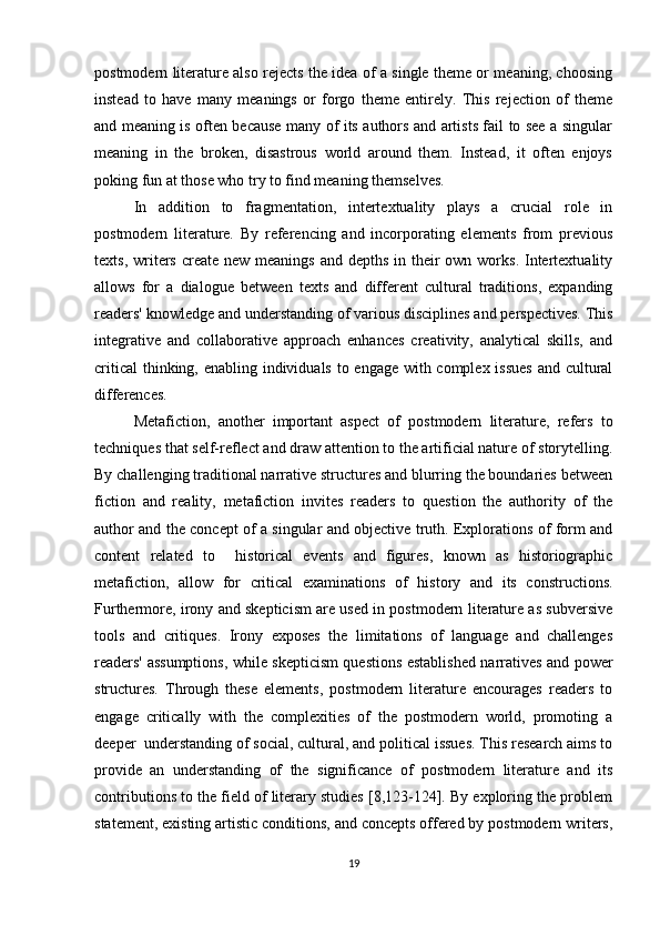 postmodern literature also rejects the idea of a single theme or meaning, choosing
instead   to   have   many   meanings   or   forgo   theme   entirely.   This   rejection   of   theme
and meaning is often because many of its authors and artists fail to see a singular
meaning   in   the   broken,   disastrous   world   around   them.   Instead,   it   often   enjoys
poking fun at those who try to find meaning themselves.
In   addition   to   fragmentation,   intertextuality   plays   a   crucial   role   in
postmodern   literature.   By   referencing   and   incorporating   elements   from   previous
texts, writers create new meanings  and depths  in their  own works.  Intertextuality
allows   for   a   dialogue   between   texts   and   different   cultural   traditions,   expanding
readers' knowledge and understanding of various disciplines and perspectives. This
integrative   and   collaborative   approach   enhances   creativity,   analytical   skills,   and
critical  thinking, enabling individuals to engage with complex issues  and cultural
differences.
Metafiction,   another   important   aspect   of   postmodern   literature,   refers   to
techniques that self-reflect and draw attention to the artificial nature of storytelling.
By challenging traditional narrative structures and blurring the boundaries between
fiction   and   reality,   metafiction   invites   readers   to   question   the   authority   of   the
author and the concept of a singular and objective truth. Explorations of form and
content   related   to     historical   events   and   figures,   known   as   historiographic
metafiction,   allow   for   critical   examinations   of   history   and   its   constructions.
Furthermore, irony and skepticism are used in postmodern literature as subversive
tools   and   critiques.   Irony   exposes   the   limitations   of   language   and   challenges
readers' assumptions, while skepticism questions established narratives and power
structures.   Through   these   elements,   postmodern   literature   encourages   readers   to
engage   critically   with   the   complexities   of   the   postmodern   world,   promoting   a
deeper  understanding of social, cultural, and political issues. This research aims to
provide   an   understanding   of   the   significance   of   postmodern   literature   and   its
contributions to the field of literary studies [8,123-124]. By exploring the problem
statement, existing artistic conditions, and concepts offered by postmodern writers,
19 