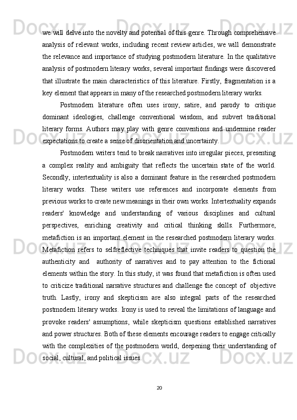 we will delve into the novelty and potential of this genre. Through comprehensive
analysis   of   relevant   works,   including   recent   review   articles,   we   will   demonstrate
the relevance and importance of studying postmodern literature. In the qualitative
analysis of postmodern literary works, several important findings were discovered
that illustrate the main characteristics of this literature. Firstly, fragmentation is a
key element that appears in many of the researched postmodern literary works.  
Postmodern   literature   often   uses   irony,   satire,   and   parody   to   critique
dominant   ideologies,   challenge   conventional   wisdom,   and   subvert   traditional
literary   forms.   Authors   may   play   with   genre   conventions   and   undermine   reader
expectations to create a sense of disorientation and uncertainty.
Postmodern writers tend to break narratives into irregular pieces, presenting
a   complex   reality   and   ambiguity   that   reflects   the   uncertain   state   of   the   world.
Secondly, intertextuality is  also  a  dominant  feature  in  the  researched   postmodern
literary   works.   These   writers   use   references   and   incorporate   elements   from
previous works to create new meanings in their own works. Intertextuality expands
readers'   knowledge   and   understanding   of   various   disciplines   and   cultural
perspectives,   enriching   creativity   and   critical   thinking   skills.   Furthermore,
metafiction   is   an   important   element   in   the  researched   postmodern   literary   works.
Metafiction   refers   to   selfreflective   techniques   that   invite   readers   to   question   the
authenticity   and     authority   of   narratives   and   to   pay   attention   to   the   fictional
elements within the story. In this study, it was found that metafiction is often used
to criticize traditional narrative structures and challenge the concept of   objective
truth.   Lastly,   irony   and   skepticism   are   also   integral   parts   of   the   researched
postmodern literary works. Irony is used to reveal the limitations of language and
provoke   readers'   assumptions,   while   skepticism   questions   established   narratives
and power structures. Both of these elements encourage readers to engage critically
with the complexities of  the postmodern world, deepening their  understanding  of
social, cultural, and political issues. 
20 