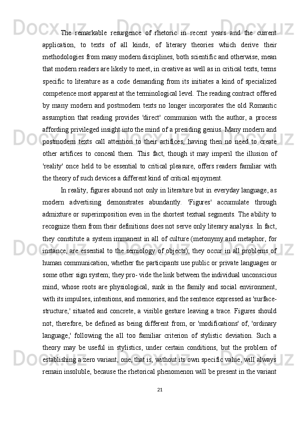 The   remarkable   resurgence   of   rhetoric   in   recent   years   and   the   current
application,   to   texts   of   all   kinds,   of   literary   theories   which   derive   their
methodologies from many modern disciplines, both scientific and otherwise, mean
that modern readers are likely to meet, in creative as well as in critical texts, terms
specific   to   literature   as   a   code   demanding   from   its   initiates   a   kind   of   specialized
competence most apparent at the terminological level. The reading contract offered
by   many   modern   and   postmodern   texts   no   longer   incorporates   the   old   Romantic
assumption   that   reading   provides   'direct'   communion   with   the   author,   a   process
affording privileged insight into the mind of a presiding genius. Many modern and
postmodern   texts   call   attention   to   their   artifices,   having   then   no   need   to   create
other   artifices   to   conceal   them.   This   fact,   though   it   may   imperil   the   illusion   of
'reality'   once   held   to   be   essential   to   critical   pleasure,   offers   readers   familiar   with
the theory of such devices a different kind of critical enjoyment.
In reality, figures abound not only in literature but in everyday language, as
modern   advertising   demonstrates   abundantly.   'Figures'   accumulate   through
admixture or superimposition even in the shortest textual segments. The ability to
recognize them from their definitions does not serve only literary analysis. In fact,
they constitute a system immanent in all of culture (metonymy and metaphor, for
instance, are essential  to the semiology of objects); they occur in all problems of
human communication, whether the participants use public or private languages or
some other sign system; they pro- vide the link between the individual unconscious
mind,   whose   roots   are   physiological,   sunk   in   the   family   and   social   environment,
with its impulses, intentions, and memories, and the sentence expressed as 'surface-
structure,'   situated   and   concrete,   a   visible   gesture   leaving   a   trace.   Figures   should
not,   therefore,   be   defined   as   being   different   from,   or   'modifications'   of,   'ordinary
language,'   following   the   all   too   familiar   criterion   of   stylistic   deviation.   Such   a
theory   may   be   useful   in   stylistics,   under   certain   conditions,   but   the   problem   of
establishing a zero variant, one, that is, without its own specific value, will always
remain insoluble, because the rhetorical phenomenon will be present in the variant
21 