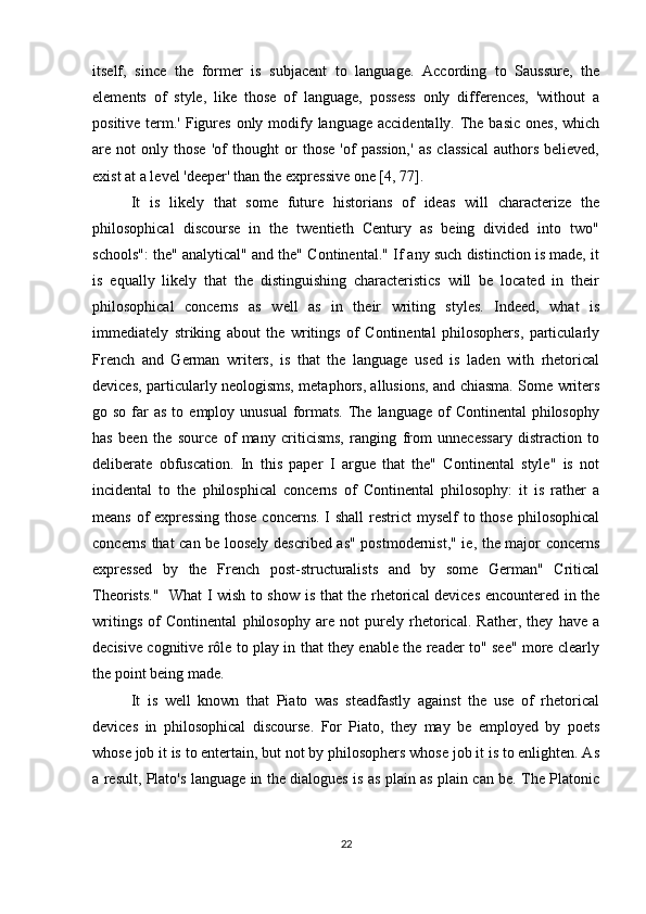 itself,   since   the   former   is   subjacent   to   language.   According   to   Saussure,   the
elements   of   style,   like   those   of   language,   possess   only   differences,   'without   a
positive term.' Figures  only modify language accidentally. The basic ones, which
are   not   only   those   'of   thought   or   those   'of   passion,'   as   classical   authors   believed,
exist at a level 'deeper' than the expressive one [4, 77].
It   is   likely   that   some   future   historians   of   ideas   will   characterize   the
philosophical   discourse   in   the   twentieth   Century   as   being   divided   into   two"
schools": the" analytical" and the" Continental." If any such distinction is made, it
is   equally   likely   that   the   distinguishing   characteristics   will   be   located   in   their
philosophical   concerns   as   well   as   in   their   writing   styles.   Indeed,   what   is
immediately   striking   about   the   writings   of   Continental   philosophers,   particularly
French   and   German   writers,   is   that   the   language   used   is   laden   with   rhetorical
devices, particularly neologisms, metaphors, allusions, and chiasma. Some writers
go so  far  as  to  employ unusual  formats.  The  language  of   Continental   philosophy
has   been   the   source   of   many   criticisms,   ranging   from   unnecessary   distraction   to
deliberate   obfuscation.   In   this   paper   I   argue   that   the"   Continental   style"   is   not
incidental   to   the   philosphical   concerns   of   Continental   philosophy:   it   is   rather   a
means of expressing those  concerns. I shall  restrict  myself  to those philosophical
concerns that can be loosely described as" postmodernist," ie, the major concerns
expressed   by   the   French   post-structuralists   and   by   some   German"   Critical
Theorists."   What I wish to show is that the rhetorical devices encountered in the
writings   of   Continental   philosophy   are   not   purely   rhetorical.   Rather,   they   have   a
decisive cognitive rôle to play in that they enable the reader to" see" more clearly
the point being made.
It   is   well   known   that   Piato   was   steadfastly   against   the   use   of   rhetorical
devices   in   philosophical   discourse.   For   Piato,   they   may   be   employed   by   poets
whose job it is to entertain, but not by philosophers whose job it is to enlighten. As
a result, Plato's language in the dialogues is as plain as plain can be. The Platonic
22 