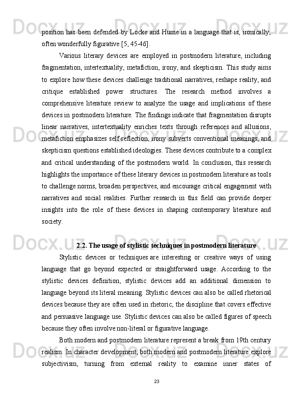 position has  been defended by Locke and Hume in a language  that  is, ironically,
often wonderfully figurative [5, 45-46].
Various   literary   devices   are   employed   in   postmodern   literature,   including
fragmentation, intertextuality, metafiction, irony, and skepticism. This study aims
to explore how these devices challenge traditional narratives, reshape reality, and
critique   established   power   structures.   The   research   method   involves   a
comprehensive   literature   review   to   analyze   the   usage   and   implications   of   these
devices in postmodern literature. The findings indicate that fragmentation disrupts
linear   narratives,   intertextuality   enriches   texts   through   references   and   allusions,
metafiction emphasizes self-reflection, irony subverts conventional meanings, and
skepticism questions established ideologies. These devices contribute to a complex
and   critical   understanding   of   the   postmodern   world.   In   conclusion,   this   research
highlights the importance of these literary devices in postmodern literature as tools
to challenge norms, broaden perspectives, and encourage critical engagement with
narratives   and   social   realities.   Further   research   in   this   field   can   provide   deeper
insights   into   the   role   of   these   devices   in   shaping   contemporary   literature   and
society.
2.2. The usage of stylistic techniques in postmodern literature
Stylistic   devices   or   techniques   are   interesting   or   creative   ways   of   using
language   that   go   beyond   expected   or   straightforward   usage.   According   to   the
stylistic   devices   definition,   stylistic   devices   add   an   additional   dimension   to
language beyond its literal meaning. Stylistic devices can also be called   rhetorical
devices   because they are often used in rhetoric, the discipline that covers effective
and persuasive language use. Stylistic devices can also be called   figures of speech
because they often involve non-literal or figurative language.
Both modern and postmodern literature represent a break from 19th century
realism.   In character development, both modern and postmodern literature explore
subjectivism,   turning   from   external   reality   to   examine   inner   states   of
23 