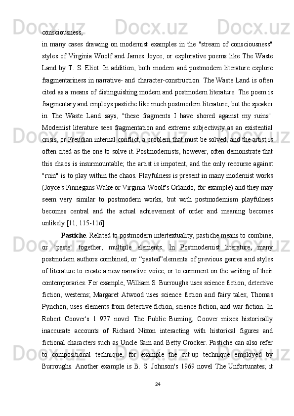 consciousness,
in   many   cases   drawing   on   modernist   examples   in   the   "stream   of   consciousness"
styles   of   Virginia   Woolf   and   James   Joyce,   or   explorative   poems   like   The   Waste
Land   by   T.   S.   Eliot.   In   addition,   both   modern   and   postmodern   literature   explore
fragmentariness   in narrative- and character-construction. The Waste Land is often
cited as a means of   distinguishing modern and postmodern literature. The poem is
fragmentary and   employs pastiche like much postmodern literature, but the speaker
in   The   Waste   Land   says,   "these   fragments   I   have   shored   against   my   ruins".
Modernist   literature  sees   fragmentation  and extreme  subjectivity  as  an existential
crisis, or Freudian internal   conflict, a problem that must be solved, and the artist is
often cited as the one to solve   it. Postmodernists, however, often demonstrate that
this chaos is insurmountable; the   artist  is impotent, and the only recourse against
"ruin" is to play within the chaos.   Playfulness is present in many modernist works
(Joyce's Finnegans Wake or Virginia   Woolf's Orlando, for example) and they may
seem   very   similar   to   postmodern   works,   but   with   postmodernism   playfulness
becomes   central   and   the   actual   achievement   of   order   and   meaning   becomes
unlikely [11, 115-116].
 Pastiche . Related to postmodern intertextuality, pastiche means to combine,
or   "paste"   together,   multiple   elements.   In   Postmodernist   literature,   many
postmodern authors combined, or “pasted”elements  of  previous genres and styles
of literature to create a new narrative voice, or to comment on the writing of their
contemporaries. For example, William S. Burroughs uses science fiction, detective
fiction,   westerns;   Margaret   Atwood   uses   science   fiction   and   fairy   tales;   Thomas
Pynchon, uses elements from detective fiction, science fiction, and war fiction. In
Robert   Coover's   1   977   novel   The   Public   Burning,   Coover   mixes   historically
inaccurate   accounts   of   Richard   Nixon   interacting   with   historical   figures   and
fictional characters such as Uncle Sam and Betty Crocker. Pastiche can also refer
to   compositional   technique,   for   example   the   cut-up   technique   employed   by
Burroughs.   Another   example   is   B.   S.   Johnson's   1969   novel   The   Unfortunates;   it
24 