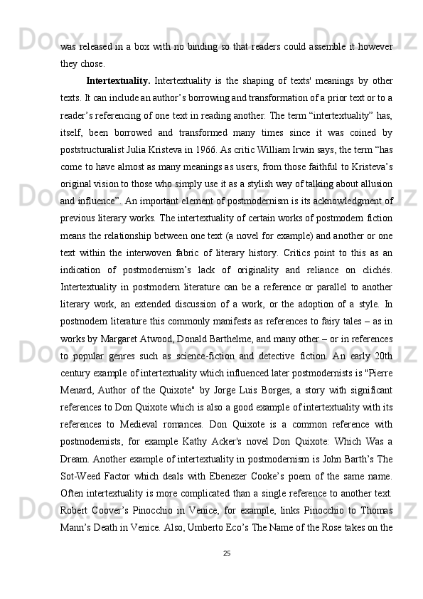 was released in a box with no binding so that  readers could assemble  it  however
they chose.
Intertextuality.   Intertextuality   is   the   shaping   of   texts'   meanings   by   other
texts. It can include an author’s borrowing and transformation of a prior text or to a
reader’s referencing of one text in reading another. The term “intertextuality” has,
itself,   been   borrowed   and   transformed   many   times   since   it   was   coined   by
poststructuralist Julia Kristeva in 1966. As critic William Irwin says, the term   “has
come to have almost as many meanings as users, from those faithful to Kristeva’s
original vision to those who simply use it as a stylish way of talking about allusion
and influence”. An important element of postmodernism is its acknowledgment of
previous literary works. The intertextuality of certain works of postmodern fiction
means the relationship between one text (a novel for example) and another or one
text   within   the   interwoven   fabric   of   literary   history.   Critics   point   to   this   as   an
indication   of   postmodernism’s   lack   of   originality   and   reliance   on   clichés.
Intertextuality   in   postmodern   literature   can   be   a   reference   or   parallel   to   another
literary   work,   an   extended   discussion   of   a   work,   or   the   adoption   of   a   style.   In
postmodern literature this commonly manifests as references to fairy tales – as in
works by Margaret Atwood, Donald Barthelme, and many other – or in references
to   popular   genres   such   as   science-fiction   and   detective   fiction.   An   early   20th
century example of intertextuality which influenced later postmodernists is "Pierre
Menard,   Author   of   the   Quixote"   by   Jorge   Luis   Borges,   a   story   with   significant
references to Don Quixote which is also a good example of intertextuality with its
references   to   Medieval   romances.   Don   Quixote   is   a   common   reference   with
postmodernists,   for   example   Kathy   Acker's   novel   Don   Quixote:   Which   Was   a
Dream. Another example of intertextuality in postmodernism is John Barth’s The
Sot-Weed   Factor   which   deals   with   Ebenezer   Cooke’s   poem   of   the   same   name.
Often   intertextuality   is   more   complicated   than   a   single   reference   to   another   text.
Robert   Coover’s   Pinocchio   in   Venice,   for   example,   links   Pinocchio   to   Thomas
Mann’s Death in Venice. Also, Umberto Eco’s The Name of the Rose takes on the
25 