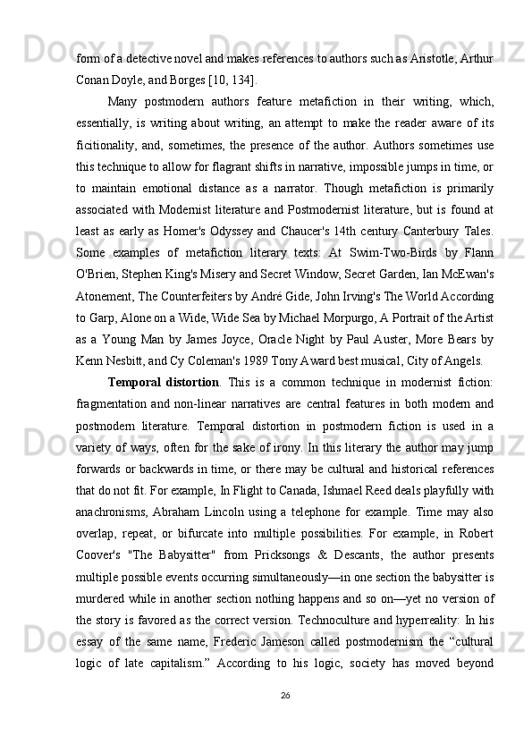 form of a detective novel and makes references to authors such as Aristotle, Arthur
Conan Doyle, and Borges [10, 134].
Many   postmodern   authors   feature   metafiction   in   their   writing,   which,
essentially,   is   writing   about   writing,   an   attempt   to   make   the   reader   aware   of   its
ficitionality,   and,   sometimes,   the   presence   of   the   author.   Authors   sometimes   use
this technique to allow for flagrant shifts in narrative, impossible jumps in time, or
to   maintain   emotional   distance   as   a   narrator.   Though   metafiction   is   primarily
associated   with   Modernist   literature   and   Postmodernist   literature,   but   is   found   at
least   as   early   as   Homer's   Odyssey   and   Chaucer's   14th   century   Canterbury   Tales.
Some   examples   of   metafiction   literary   texts:   At   Swim-Two-Birds   by   Flann
O'Brien, Stephen King's Misery and Secret Window, Secret Garden, Ian McEwan's
Atonement, The Counterfeiters by André Gide, John Irving's The World According
to Garp, Alone on a Wide, Wide Sea by Michael Morpurgo, A Portrait of the Artist
as   a   Young   Man   by   James   Joyce,   Oracle   Night   by   Paul   Auster,   More   Bears   by
Kenn Nesbitt, and Cy Coleman's 1989 Tony Award best musical, City of Angels.
Temporal   distortion .   This   is   a   common   technique   in   modernist   fiction:
fragmentation   and   non-linear   narratives   are   central   features   in   both   modern   and
postmodern   literature.   Temporal   distortion   in   postmodern   fiction   is   used   in   a
variety   of  ways,   often   for   the  sake   of  irony.  In  this   literary  the  author   may  jump
forwards or backwards in time, or there may be cultural and historical references
that do not fit. For example, In Flight to Canada, Ishmael Reed deals playfully with
anachronisms,   Abraham   Lincoln   using   a   telephone   for   example.   Time   may   also
overlap,   repeat,   or   bifurcate   into   multiple   possibilities.   For   example,   in   Robert
Coover's   "The   Babysitter"   from   Pricksongs   &   Descants,   the   author   presents
multiple possible events occurring simultaneously—in one section the babysitter is
murdered while in another section nothing happens and so on—yet no version of
the story is favored as the correct  version. Technoculture and hyperreality:  In his
essay   of   the   same   name,   Frederic   Jameson   called   postmodernism   the   “cultural
logic   of   late   capitalism.”   According   to   his   logic,   society   has   moved   beyond
26 