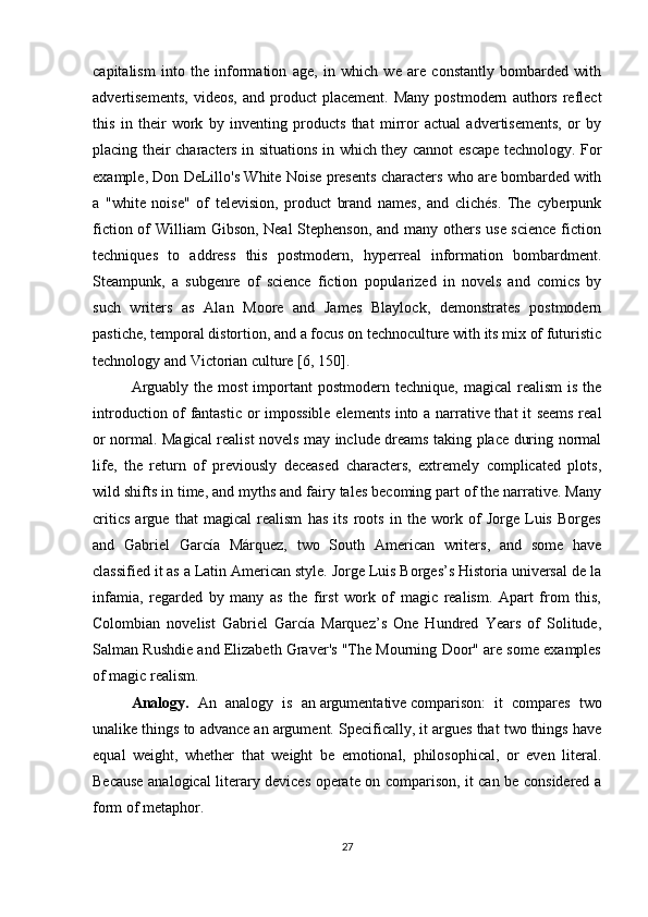 capitalism   into   the   information   age,   in   which   we   are   constantly   bombarded   with
advertisements,   videos,   and   product   placement.   Many   postmodern   authors   reflect
this   in   their   work   by   inventing   products   that   mirror   actual   advertisements,   or   by
placing their characters in situations in which they cannot escape technology. For
example, Don DeLillo's White Noise presents characters who are bombarded with
a   "white   noise"   of   television,   product   brand   names,   and   clichés.   The   cyberpunk
fiction of William Gibson, Neal  Stephenson,  and many others use science  fiction
techniques   to   address   this   postmodern,   hyperreal   information   bombardment.
Steampunk,   a   subgenre   of   science   fiction   popularized   in   novels   and   comics   by
such   writers   as   Alan   Moore   and   James   Blaylock,   demonstrates   postmodern
pastiche, temporal distortion, and a focus on technoculture with its mix of futuristic
technology and Victorian culture [6, 150].
Arguably  the  most  important  postmodern  technique,  magical   realism  is  the
introduction of fantastic or impossible elements into a narrative that it seems real
or normal. Magical realist novels may include dreams taking place during normal
life,   the   return   of   previously   deceased   characters,   extremely   complicated   plots,
wild shifts in time, and myths and fairy tales becoming part of the narrative. Many
critics   argue   that   magical   realism   has   its   roots   in   the   work   of   Jorge   Luis   Borges
and   Gabriel   García   Márquez,   two   South   American   writers,   and   some   have
classified it as a Latin American style. Jorge Luis Borges’s Historia universal de la
infamia,   regarded   by   many   as   the   first   work   of   magic   realism.   Apart   from   this,
Colombian   novelist   Gabriel   García   Marquez’s   One   Hundred   Years   of   Solitude,
Salman Rushdie and Elizabeth Graver's "The Mourning Door" are some examples
of magic realism.
Analogy.   An   analogy   is   an   argumentative   comparison:   it   compares   two
unalike things to advance an argument. Specifically, it argues that two things have
equal   weight,   whether   that   weight   be   emotional,   philosophical,   or   even   literal.
Because analogical literary devices operate on comparison, it can be considered a
form of metaphor.
27 