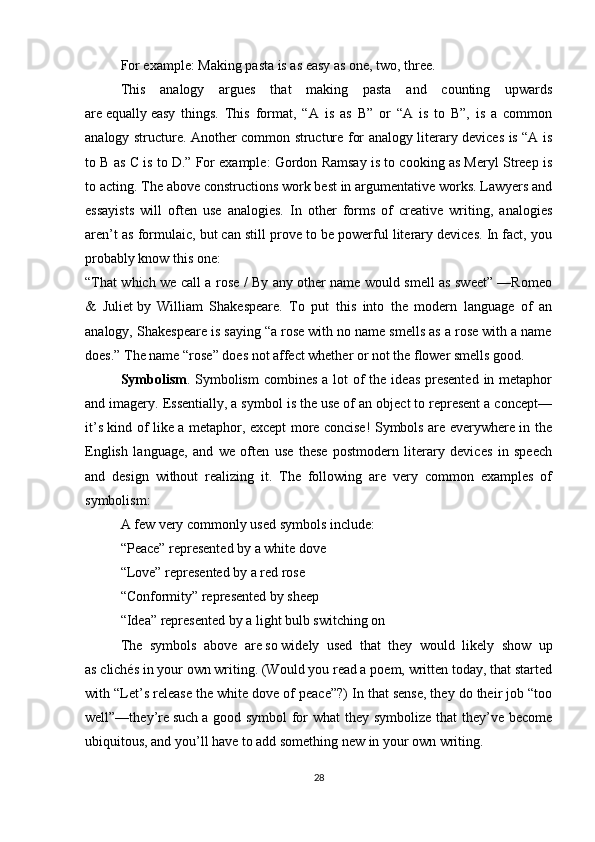 For example: Making pasta is as easy as one, two, three.
This   analogy   argues   that   making   pasta   and   counting   upwards
are   equally   easy   things.   This   format,   “A   is   as   B”   or   “A   is   to   B”,   is   a   common
analogy structure. Another common structure for analogy literary devices is “A is
to B as C is to D.” For example: Gordon Ramsay is to cooking as Meryl Streep is
to acting. The above constructions work best in argumentative works. Lawyers and
essayists   will   often   use   analogies.   In   other   forms   of   creative   writing,   analogies
aren’t as formulaic, but can still prove to be powerful literary devices. In fact, you
probably know this one:
“That which we call a rose / By any other name would smell as sweet” —Romeo
&   Juliet   by   William   Shakespeare.   To   put   this   into   the   modern   language   of   an
analogy, Shakespeare is saying “a rose with no name smells as a rose with a name
does.” The name “rose” does not affect whether or not the flower smells good.
Symbolism . Symbolism  combines a  lot  of  the ideas  presented  in metaphor
and imagery. Essentially, a symbol is the use of an object to represent a concept—
it’s kind of like a metaphor, except more concise! Symbols are everywhere in the
English   language,   and   we   often   use   these   postmodern   literary   devices   in   speech
and   design   without   realizing   it.   The   following   are   very   common   examples   of
symbolism:
A few very commonly used symbols include:
“Peace” represented by a white dove
“Love” represented by a red rose
“Conformity” represented by sheep
“Idea” represented by a light bulb switching on
The   symbols   above   are   so   widely   used   that   they   would   likely   show   up
as   clichés in your own writing. (Would you read a poem, written today, that started
with “Let’s release the white dove of peace”?) In that sense, they do their job “too
well”—they’re   such   a good symbol  for what  they symbolize that they’ve become
ubiquitous, and you’ll have to add something new in your own writing.
28