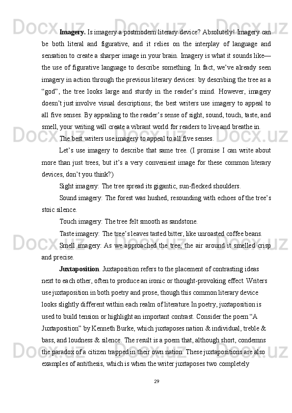 Imagery.  Is imagery a postmodern literary device? Absolutely! Imagery can
be   both   literal   and   figurative,   and   it   relies   on   the   interplay   of   language   and
sensation to create a sharper image in your brain. Imagery is what it sounds like—
the use   of   figurative language  to  describe  something.  In  fact,  we’ve  already  seen
imagery in action through the previous literary devices: by describing the tree as a
“god”,   the   tree   looks   large   and   sturdy   in   the   reader’s   mind.   However,   imagery
doesn’t   just   involve  visual   descriptions;   the   best   writers   use   imagery   to  appeal   to
all five senses. By appealing to the reader’s sense of sight, sound, touch, taste, and
smell, your writing will create a vibrant world for readers to live and breathe in.
The best writers use imagery to appeal to all five senses.
Let’s   use   imagery   to   describe   that   same   tree.   (I   promise   I   can   write   about
more   than   just   trees,   but   it’s   a   very   convenient   image   for   these   common   literary
devices, don’t you think?)
Sight imagery:   The tree spread its gigantic, sun-flecked shoulders.
Sound imagery:   The forest was hushed, resounding with echoes of the tree’s
stoic silence.
Touch imagery:   The tree felt smooth as sandstone.
Taste imagery:   The tree’s leaves tasted bitter, like unroasted coffee beans.
Smell   imagery:   As   we   approached   the   tree,   the   air   around   it   smelled   crisp
and precise.
Juxtaposition . Juxtaposition refers to the placement of contrasting ideas 
next to each other, often to produce an ironic or thought-provoking effect. Writers 
use juxtaposition in both poetry and prose, though this common literary device 
looks slightly different within each realm of literature.In poetry, juxtaposition is 
used to build tension or highlight an important contrast. Consider the poem “A 
Juxtaposition” by Kenneth Burke, which juxtaposes nation & individual, treble & 
bass, and loudness & silence. The result is a poem that, although short, condemns 
the paradox of a citizen trapped in their own nation. These juxtapositions are also 
examples of   antithesis, which is when the writer juxtaposes two   completely 
29