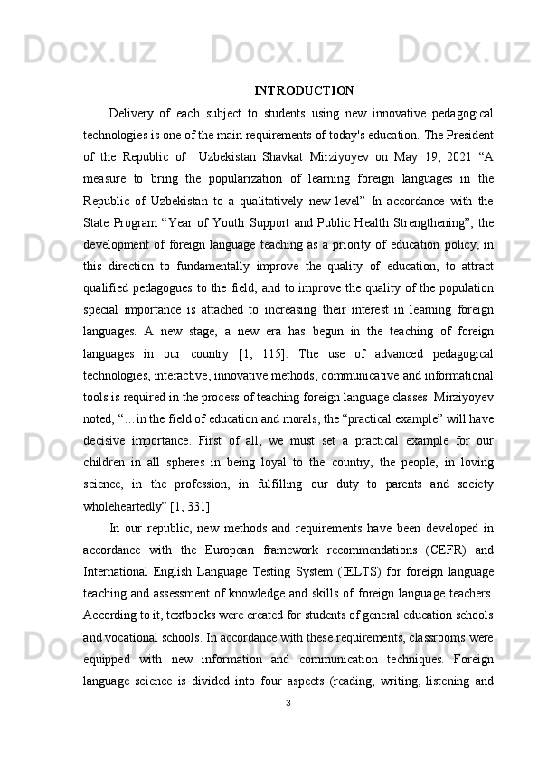 INTRODUCTION
Delivery   of   each   subject   to   students   using   new   innovative   pedagogical
technologies   is   one   of   the   main requirements of   today's education.   The   President
of   the   Republic   of     Uzbekistan   Shavkat   Mirziyoyev   on   May   19,   2021   “A
measure   to   bring   the   popularization   of   learning   foreign   languages   in   the
Republic   of   Uzbekistan   to   a   qualitatively   new   level”   In   accordance   with   the
State   Program   “Year   of   Youth   Support   and   Public   Health   Strengthening”,   the
development   of   foreign   language   teaching   as   a   priority   of   education   policy,   in
this   direction   to   fundamentally   improve   the   quality   of   education,   to   attract
qualified pedagogues  to the field, and to improve the quality of  the population
special   importance   is   attached   to   increasing   their   interest   in   learning   foreign
languages.   A   new   stage,   a   new   era   has   begun   in   the   teaching   of   foreign
languages   in   our   country   [1,   115].   The   use   of   advanced   pedagogical
technologies, interactive, innovative methods, communicative and informational
tools is required in the process of teaching foreign language classes. Mirziyoyev
noted, “…in the field of education and morals, the “practical example” will have
decisive   importance.   First   of   all,   we   must   set   a   practical   example   for   our
children   in   all   spheres   in   being   loyal   to   the   country,   the   people,   in   loving
science,   in   the   profession,   in   fulfilling   our   duty   to   parents   and   society
wholeheartedly” [1, 331]. 
In   our   republic,   new   methods   and   requirements   have   been   developed   in
accordance   with   the   European   framework   recommendations   (CEFR)   and
International   English   Language   Testing   System   (IELTS)   for   foreign   language
teaching  and assessment  of  knowledge  and  skills  of  foreign  language  teachers.
According to it, textbooks were created for students of general education schools
and vocational schools. In accordance with these requirements, classrooms were
equipped   with   new   information   and   communication   techniques.   Foreign
language   science   is   divided   into   four   aspects   (reading,   writing,   listening   and
3 