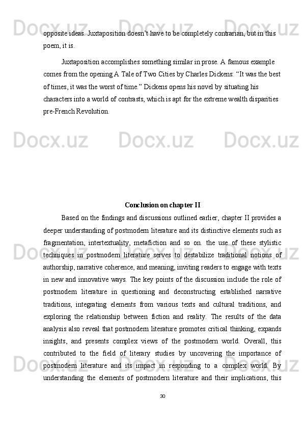 opposite   ideas. Juxtaposition doesn’t have to be completely contrarian, but in this 
poem, it is.
   Juxtaposition accomplishes something similar in prose. A famous example 
comes from the opening   A Tale of Two Cities   by Charles Dickens: “It was the best
of times, it was the worst of time.” Dickens opens his novel by situating his 
characters into a world of contrasts, which is apt for the extreme wealth disparities 
pre-French Revolution.
Conclusion on chapter II
Based on the findings and discussions outlined earlier, chapter II provides a
deeper understanding of postmodern literature and its distinctive elements such as
fragmentation,   intertextuality,   metafiction   and   so   on.   the   use   of   these   stylistic
techniques   in   postmodern   literature   serves   to   destabilize   traditional   notions   of
authorship, narrative coherence, and meaning, inviting readers to engage with texts
in new and innovative ways. The key points of the discussion include the role of
postmodern   literature   in   questioning   and   deconstructing   established   narrative
traditions,   integrating   elements   from   various   texts   and   cultural   traditions,   and
exploring   the   relationship   between   fiction   and   reality.   The   results   of   the   data
analysis also reveal that postmodern literature promotes critical thinking, expands
insights,   and   presents   complex   views   of   the   postmodern   world.   Overall,   this
contributed   to   the   field   of   literary   studies   by   uncovering   the   importance   of
postmodern   literature   and   its   impact   in   responding   to   a   complex   world.   By
understanding   the   elements   of   postmodern   literature   and   their   implications,   this
30 