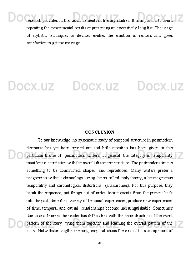 research provides further advancements in literary studies. It is important to avoid
repeating the experimental results or presenting an excessively long list. The usage
of   stylistic   techniques   or   devices   evokes   the   emotion   of   readers   and   gives
satisfaction to get the massage.
CONCLUSION
To our knowledge, no systematic study of temporal structure in postmodern
discourse   has   yet   been   carried   out   and   little   attention   has   been   given   to   this
particular   theme   of     postmodern   writers.   In   general,   the   category   of   temporality
manifests a correlation with the overall discourse structure. The postmodern time is
something   to   be   constructed,   shaped,   and   reproduced.   Many   writers   prefer   a
progression without chronology, using the so-called   polychrony, a heterogeneous
temporality   and   chronological   distortions     (anachronies).   For   this   purpose,   they
break   the   sequence,   put   things   out   of   order,   locate   events   from   the   present   back
into the past, describe a variety of temporal experiences, produce new experiences
of   time,   temporal   and   causal     relationships   become   indistinguishable.   Sometimes
due to anachronies the reader has difficulties with the reconstruction of the event
pattern   of   the   story     tying   them   together   and   learning   the   overall   pattern   of   the
story. Notwithstandingthe seeming temporal chaos there is still a starting point of
31 