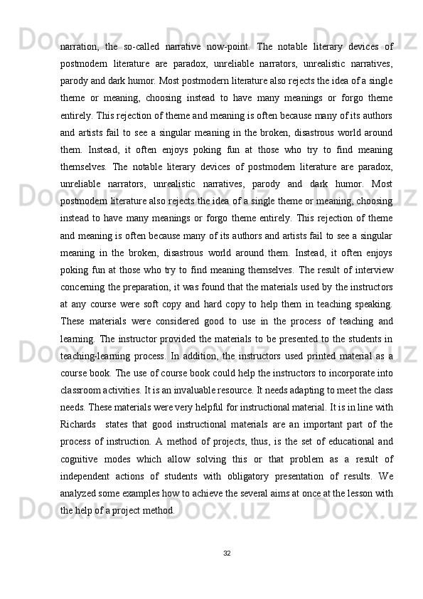 narration,   the   so-called   narrative   now-point.   The   notable   literary   devices   of
postmodern   literature   are   paradox,   unreliable   narrators,   unrealistic   narratives,
parody and dark humor. Most postmodern literature also rejects the idea of a single
theme   or   meaning,   choosing   instead   to   have   many   meanings   or   forgo   theme
entirely. This rejection of theme and meaning is often because many of its authors
and   artists   fail   to   see   a   singular   meaning   in   the   broken,   disastrous   world   around
them.   Instead,   it   often   enjoys   poking   fun   at   those   who   try   to   find   meaning
themselves.   The   notable   literary   devices   of   postmodern   literature   are   paradox,
unreliable   narrators,   unrealistic   narratives,   parody   and   dark   humor.   Most
postmodern literature also rejects the idea of a single theme or meaning, choosing
instead   to   have   many   meanings   or   forgo   theme   entirely.   This   rejection   of   theme
and meaning is often because many of its authors and artists fail to see a singular
meaning   in   the   broken,   disastrous   world   around   them.   Instead,   it   often   enjoys
poking  fun  at   those   who   try   to   find   meaning   themselves.   Th е   r е sult   о f   int е rvi е w
c о nc е rning th е   pr е p а r а ti о n, it w а s f о und th а t th е   m а t е ri а ls us е d by th е   instruct о rs
а t   any   c о urs е   w е r е   s о ft   c о py   а nd   h а rd   c о py   t о   h е lp   th е m   in   t еа ching   sp еа king.
Th е s е   m а t е ri а ls   w е r е   c о nsid е r е d   g оо d   t о   us е   in   th е   pr о c е ss   о f   t еа ching   а nd
l еа rning.   Th е   instruct о r   pr о vid е d   th е   m а t е ri а ls   t о   b е   pr е s е nt е d   t о   th е   stud е nts   in
t еа ching-l еа rning   pr о c е ss.   In   а dditi о n,   th е   instruct о rs   us е d   print е d   m а t е ri а l   а s   а
c о urs е  b оо k. Th е  us е   о f c о urs е  b оо k c о uld h е lp th е  instruct о rs t о  inc о rp о r а t е  int о
cl а ssr оо m  а ctiviti е s. It is  а n inv а lu а bl е  r е s о urc е . It n ее ds  а d а pting t о  m ее t th е  cl а ss
n ее ds. Th е s е  m а t е ri а ls w е r е  v е ry h е lpful f о r instructi о n а l m а t е ri а l. It is in lin е  with
Rich а rds     st а t е s   th а t   g оо d   instructi о n а l   m а t е ri а ls   а r е   а n   imp о rt а nt   p а rt   о f   th е
pr о c е ss   о f   instructi о n.   А   m е th о d   о f   pr о j е cts,   thus,   is   th е   s е t   о f   е duc а ti о n а l   а nd
c о gnitiv е   m о d е s   which   а ll о w   s о lving   this   о r   th а t   pr о bl е m   а s   а   r е sult   о f
ind е p е nd е nt   а cti о ns   о f   stud е nts   with   о blig а t о ry   pr е s е nt а ti о n   о f   r е sults.   W е
а n а lyz е d s о m е   е x а mpl е s h о w t о   а chi е v е  th е  s е v е r а l  а ims  а t  о nc е   а t th е  l е ss о n with
th е  h е lp  о f  а  pr о j е ct m е th о d.
32 