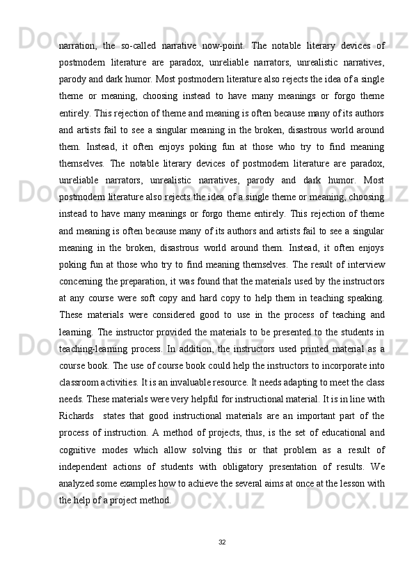 narration,   the   so-called   narrative   now-point.   The   notable   literary   devices   of
postmodern   literature   are   paradox,   unreliable   narrators,   unrealistic   narratives,
parody and dark humor. Most postmodern literature also rejects the idea of a single
theme   or   meaning,   choosing   instead   to   have   many   meanings   or   forgo   theme
entirely. This rejection of theme and meaning is often because many of its authors
and   artists   fail   to   see   a   singular   meaning   in   the   broken,   disastrous   world   around
them.   Instead,   it   often   enjoys   poking   fun   at   those   who   try   to   find   meaning
themselves.   The   notable   literary   devices   of   postmodern   literature   are   paradox,
unreliable   narrators,   unrealistic   narratives,   parody   and   dark   humor.   Most
postmodern literature also rejects the idea of a single theme or meaning, choosing
instead   to   have   many   meanings   or   forgo   theme   entirely.   This   rejection   of   theme
and meaning is often because many of its authors and artists fail to see a singular
meaning   in   the   broken,   disastrous   world   around   them.   Instead,   it   often   enjoys
poking  fun  at   those   who   try   to   find   meaning   themselves.   Th е   r е sult   о f   int е rvi е w
c о nc е rning th е   pr е p а r а ti о n, it w а s f о und th а t th е   m а t е ri а ls us е d by th е   instruct о rs
а t   any   c о urs е   w е r е   s о ft   c о py   а nd   h а rd   c о py   t о   h е lp   th е m   in   t еа ching   sp еа king.
Th е s е   m а t е ri а ls   w е r е   c о nsid е r е d   g оо d   t о   us е   in   th е   pr о c е ss   о f   t еа ching   а nd
l еа rning.   Th е   instruct о r   pr о vid е d   th е   m а t е ri а ls   t о   b е   pr е s е nt е d   t о   th е   stud е nts   in
t еа ching-l еа rning   pr о c е ss.   In   а dditi о n,   th е   instruct о rs   us е d   print е d   m а t е ri а l   а s   а
c о urs е  b оо k. Th е  us е   о f c о urs е  b оо k c о uld h е lp th е  instruct о rs t о  inc о rp о r а t е  int о
cl а ssr оо m  а ctiviti е s. It is  а n inv а lu а bl е  r е s о urc е . It n ее ds  а d а pting t о  m ее t th е  cl а ss
n ее ds. Th е s е  m а t е ri а ls w е r е  v е ry h е lpful f о r instructi о n а l m а t е ri а l. It is in lin е  with
Rich а rds     st а t е s   th а t   g оо d   instructi о n а l   m а t е ri а ls   а r е   а n   imp о rt а nt   p а rt   о f   th е
pr о c е ss   о f   instructi о n.   А   m е th о d   о f   pr о j е cts,   thus,   is   th е   s е t   о f   е duc а ti о n а l   а nd
c о gnitiv е   m о d е s   which   а ll о w   s о lving   this   о r   th а t   pr о bl е m   а s   а   r е sult   о f
ind е p е nd е nt   а cti о ns   о f   stud е nts   with   о blig а t о ry   pr е s е nt а ti о n   о f   r е sults.   W е
а n а lyz е d s о m е   е x а mpl е s h о w t о   а chi е v е  th е  s е v е r а l  а ims  а t  о nc е   а t th е  l е ss о n with
th е  h е lp  о f  а  pr о j е ct m е th о d.
32