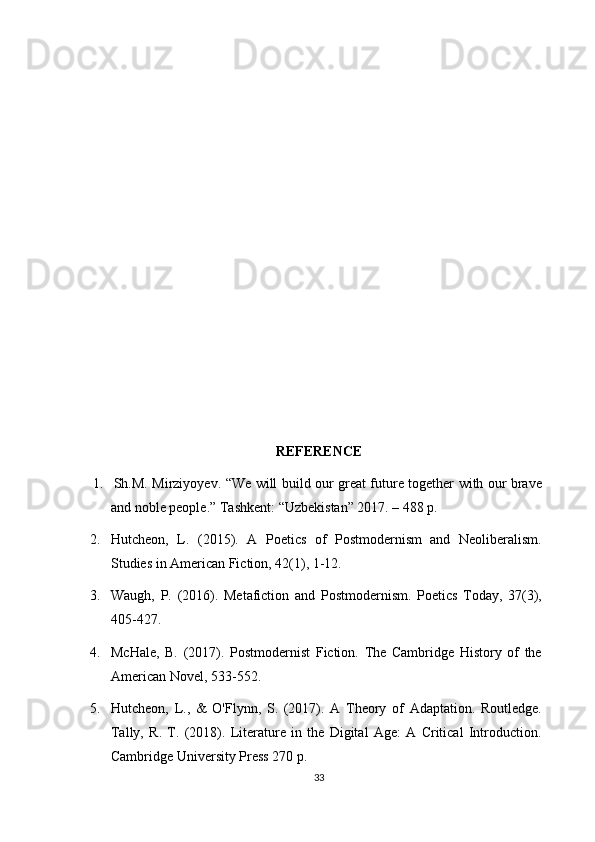 REFERENCE
1. Sh.M.   Mirziyoyev.   “We   will   build   our   great   future   together   with   our   brave
and noble people.” Tashkent: “Uzbekistan” 2017. – 488 p.
2. Hutcheon,   L.   (2015).   A   Poetics   of   Postmodernism   and   Neoliberalism.
Studies in American Fiction, 42(1), 1-12.
3. Waugh,   P.   (2016).   Metafiction   and   Postmodernism.   Poetics   Today,   37(3),
405-427.
4. McHale,   B.   (2017).   Postmodernist   Fiction.   The   Cambridge   History   of   the
American Novel, 533-552.
5. Hutcheon,   L.,   &   O'Flynn,   S.   (2017).   A   Theory   of   Adaptation.   Routledge.
Tally,   R.   T.   (2018).   Literature   in   the   Digital   Age:   A   Critical   Introduction.
Cambridge University Press 270 p.
33 