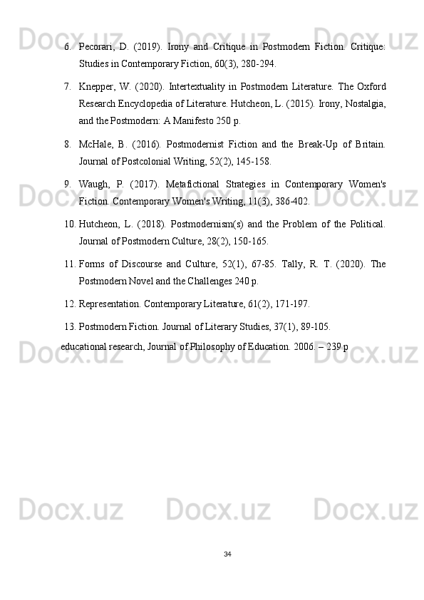 6. Pecorari,   D.   (2019).   Irony   and   Critique   in   Postmodern   Fiction.   Critique:
Studies in Contemporary Fiction, 60(3), 280-294.
7. Knepper,   W.   (2020).   Intertextuality   in   Postmodern   Literature.   The   Oxford
Research Encyclopedia of Literature. Hutcheon, L. (2015). Irony, Nostalgia,
and the Postmodern: A Manifesto 250 p.
8. McHale,   B.   (2016).   Postmodernist   Fiction   and   the   Break-Up   of   Britain.
Journal of Postcolonial Writing, 52(2), 145-158.
9. Waugh,   P.   (2017).   Metafictional   Strategies   in   Contemporary   Women's
Fiction. Contemporary Women's Writing, 11(3), 386-402.
10. Hutcheon,   L.   (2018).   Postmodernism(s)   and   the   Problem   of   the   Political.
Journal of Postmodern Culture, 28(2), 150-165.
11. Forms   of   Discourse   and   Culture,   52(1),   67-85.   Tally,   R.   T.   (2020).   The
Postmodern Novel and the Challenges 240 p.
12. Representation. Contemporary Literature, 61(2), 171-197.
13. Postmodern Fiction. Journal of Literary Studies, 37(1), 89-105.
educational   research,   Journal   of   Philosophy   of   Education.   2006.   –   239   p
34 