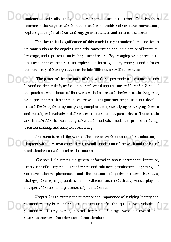 students   to   critically   analyze   and   interpret   postmodern   texts.   This   involves
examining the ways  in which authors  challenge traditional  narrative conventions,
explore philosophical ideas, and engage with cultural and historical contexts. 
The theoretical significance of this work  is   in postmodern literature lies in
its contribution to the ongoing scholarly conversation about the nature of literature,
language, and representation in the postmodern era. By engaging with postmodern
texts and theories, students  can explore and interrogate key concepts  and debates
that have shaped literary studies in the late 20th and early 21st centuries.            
  The   practical   importance   of   this   work   in   postmodern   literature   extends
beyond academic study and can have real-world applications and benefits. Some of
the   practical   importance   of   this   work   includes:   critical   thinking   skills:   Engaging
with   postmodern   literature   in   coursework   assignments   helps   students   develop
critical  thinking skills  by analyzing complex  texts, identifying underlying themes
and motifs,  and evaluating  different   interpretations  and  perspectives.  These  skills
are   transferable   to   various   professional   contexts,   such   as   problem-solving,
decision-making, and analytical reasoning.
The   structure   of   the   work.   The   course   work   consists   of   introduction,   2
chapters with their own conclusions, overall conclusion of the work and the list of
used literature as well as internet resources.
        Chapter   1   illustrates   the   general   information   about   postmodern   literature,
emergence of a temporal postmodernism and enhanced prominence and prestige of
narrative   literary   phenomena   and   the   notions   of   postmodernism,   literature,
strategy,   device,   sign,   politics,   and   aesthetics   such   reductions,   which   play   an
indispensable role in all processes of postmodernism.
  Chapter 2 is to express the relevance and importance of studying literary and
postmodern   stylistic   techniques   in   literature.   In   the   qualitative   analysis   of
postmodern   literary   works,   several   important   findings   were   discovered   that
illustrate the main characteristics of this literature.
5 