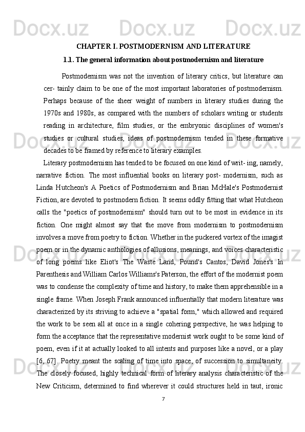 CHAPTER I. POSTMODERNISM AND LITERATURE
1.1. The general information about postmodernism and literature
Postmodernism   was   not   the   invention   of   literary   critics,   but   literature   can
cer-   tainly  claim   to  be   one   of   the  most   important   laboratories   of   postmodernism.
Perhaps   because   of   the   sheer   weight   of   numbers   in   literary   studies   during   the
1970s   and   1980s,   as   compared   with   the   numbers   of   scholars   writing   or   students
reading   in   architecture,   film   studies,   or   the   embryonic   disciplines   of   women's
studies   or   cultural   studies,   ideas   of   postmodernism   tended   in   these   formative
decades to be framed by reference to literary examples.
Literary postmodernism has tended to be focused on one kind of writ- ing, namely,
narrative   fiction.   The   most   influential   books   on   literary   post-   modernism,   such   as
Linda   Hutcheon's   A   Poetics   of   Postmodernism   and   Brian   McHale's   Postmodernist
Fiction, are devoted to postmodern fiction. It seems oddly fitting that what Hutcheon
calls   the   "poetics   of   postmodernism"   should   turn   out   to   be   most   in   evidence   in   its
fiction.   One   might   almost   say   that   the   move   from   modernism   to   postmodernism
involves a move from poetry to fiction. Whether in the puckered vortex of the imagist
poem or in the dynamic anthologies of allusions, meanings, and voices characteristic
of   long   poems   like   Eliot's   The   Waste   Land,   Pound's   Cantos,   David   Jones's   In
Parenthesis and William Carlos Williams's Paterson, the effort of the modernist poem
was to condense the complexity of time and history, to make them apprehensible in a
single frame. When Joseph Frank announced influentially that modern literature was
characterized by its striving to achieve a "spatial form," which allowed and required
the   work   to   be   seen   all   at   once   in   a   single   cohering   perspective,   he   was   helping   to
form the acceptance that the representative modernist work ought to be some kind of
poem, even if it at actually looked to all intents and purposes like a novel, or a play
[6,   67].   Poetry   meant   the   scaling   of   time   into   space,   of   succession   to   simultaneity.
The   closely   focused,   highly   technical   form   of   literary   analysis   characteristic   of   the
New   Criticism,   determined   to   find   wherever   it   could   structures   held   in   taut,   ironic
7 