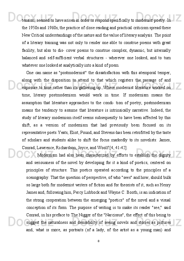 tension, seemed to have arisen in order to respond specifically to modernist poetry. In
the 1950s and 1960s, the practice of close reading and practical criticism spread these
New Critical understandings of the nature and the value of literary analysis. The point
of   a   literary   training   was   not   only   to   render   one   able   to   construe   poems   with   great
facility,   but   also   to   dis-   cover   poems   to   construe   complex,   dynamic,   but   internally
balanced   and   self-sufficient   verbal   structures   -   wherever   one   looked,   and   to   turn
whatever one looked at analytically into a kind of poem.
One   can   name   as   "postmodernist"   the   dissatisfaction   with   this   atemporal   temper,
along   with   the   disposition   to   attend   to   that   which   registers   the   passage   of   and
exposure to time rather than its gathering up. Where modernist literature worked on
time,   literary   postmodernism   would   work   in   time.   If   modernism   means   the
assumption   that   literature   approaches   to   the   condi-   tion   of   poetry,   postmodernism
means   the   tendency   to   assume   that   literature   is   intrinsically   narrative.   Indeed,   the
study of literary modernism  itself  seems  subsequently  to have been affected by this
shift,   as   a   version   of   modernism   that   had   previously   been   focused   on   its
representative poets Yeats, Eliot, Pound, and Stevens-has been retrofitted by the taste
of   scholars   and   students   alike   to   shift   the   focus   markedly   to   its   novelists:   James,
Conrad, Lawrence, Richardson, Joyce, and Woolf  [4, 41-42].
Modernism   had   also   been   characterized   by   efforts   to   establish   the   dignity
and   seriousness   of   the   novel   by   developing   for   it   a   kind   of   poetics,   centered   on
principles   of   structure.   This   poetics   operated   according   to   the   principles   of   a
scenography. That the question of perspective, of who "sees" and how, should bulk
so large both for modernist writers of fiction and for theorists of it, such as Henry
James and, following him, Percy Lubbock and Wayne C. Booth, is an indication of
the   strong   cooperation   between   the   emerging   "poetics"   of   the   novel   and   a   visual
conception   of   its   form.   The   purpose   of   writing   is   to   make   its   reader   "see,"   said
Conrad, in his preface to The Nigger of the "Narcissus", the effect of this being to
suggest   the   naturalness   and   desirability   of   seeing   novels   and   stories   as   pictures
and,   what   is   more,   as   portraits   (of   a   lady,   of   the   artist   as   a   young   man)   and
8 