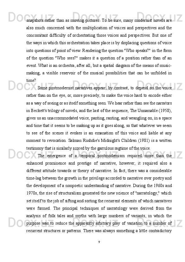 snapshots  rather than as moving pictures. To be sure, many modernist  novels are
also   much   concerned   with   the   multiplication   of   voices   and   perspectives   and   the
concomitant   difficulty   of   orchestrating   those   voices   and   perspectives.   But   one   of
the ways in which this orchestration takes place is by displacing questions of voice
into questions of point of view. Rendering the question "Who speaks?" in the form
of   the   question   "Who   sees?"   makes   it   a   question   of   a   position   rather   than   of   an
event. What is an orchestra, after all, but a spatial diagram of the means of music-
making,   a   visible   reservoir   of   the   musical   possibilities   that   can   be   unfolded   in
time?
Some  postmodernist   narratives   appear,  by   contrast,   to   depend   on  the   voice
rather than on the eye, or, more precisely, to make the voice hard to encode either
as a way of seeing or as itself something seen. We hear rather than see the narrators
in Beckett's trilogy of novels, and the last of the sequence, The Unnamable (1958),
gives us an unaccommodated voice, panting, ranting, and wrangling on, in a space
and time that it seems to be making up as it goes along, so that whatever we seem
to   see   of   the   scenes   it   evokes   is   an   emanation   of   this   voice   and   liable   at   any
moment   to   revocation.   Salman   Rushdie's   Midnight's   Children   (1981)   is   a   written
testimony that is similarly scored by the garrulous ragtime of the voice.
The   emergence   of   a   temporal   postmodernism   required   more   than   the
enhanced   prominence   and   prestige   of   narrative,   however;   it   required   also   a
different attitude towards or theory of narrative. In fact, there was a considerable
time-lag between the growth in the privilege accorded to narrative over poetry and
the development of a nonpoetic understanding of narrative. During the 1960s and
1970s, the rise of structuralism generated the new science of "narratology," which
set itself to the job of sifting and sorting the recurrent elements of which narratives
were   formed.   The   principal   techniques   of   narratology   were   derived   from   the
analysis   of   folk   tales   and   myths   with   large   numbers   of   variants,   in   which   the
purpose   was   to   reduce   the   apparently   arbitrary   play   of   variation   to   a   number   of
recurrent structures or patterns. There was always something a little contradictory
9 