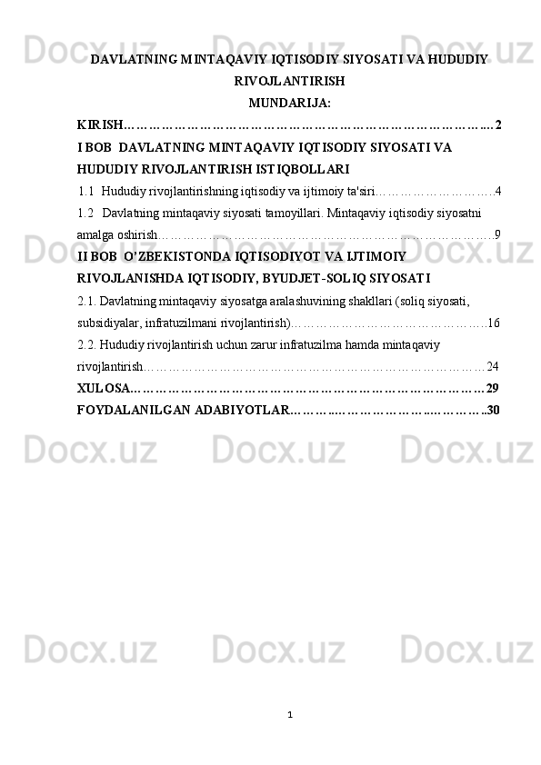 DAVLATNING MINTAQAVIY IQTISODIY SIYOSATI VA HUDUDIY
RIVOJLANTIRISH 
MUNDARIJA:
KIRISH………………………………………………………………………….…2
I BOB  DAVLATNING MINTAQAVIY IQTISODIY SIYOSATI VA 
HUDUDIY RIVOJLANTIRISH ISTIQBOLLARI
1.1   Hududiy rivojlantirishning iqtisodiy va ijtimoiy ta'siri………………………..4
1.2   Davlatning mintaqaviy siyosati tamoyillari. Mintaqaviy iqtisodiy siyosatni 
amalga oshirish……………………………………………………………………..9
II BOB  O’ZBEKISTONDA  IQTISODIYOT VA IJTIMOIY 
RIVOJLANISHDA IQTISODIY,  BYUDJET-SOLIQ SIYOSATI
2.1. Davlatning mintaqaviy siyosatga aralashuvining shakllari (soliq siyosati, 
subsidiyalar, infratuzilmani rivojlantirish)………………………………………..16
2.2. Hududiy rivojlantirish uchun zarur infratuzilma  hamda m intaqaviy 
rivojlantirish………………………………………………………………………24
XULOSA…………………………………………………………………………29
FOYDALANILGAN ADABIYOTLAR………..…………………..…………..30
1 