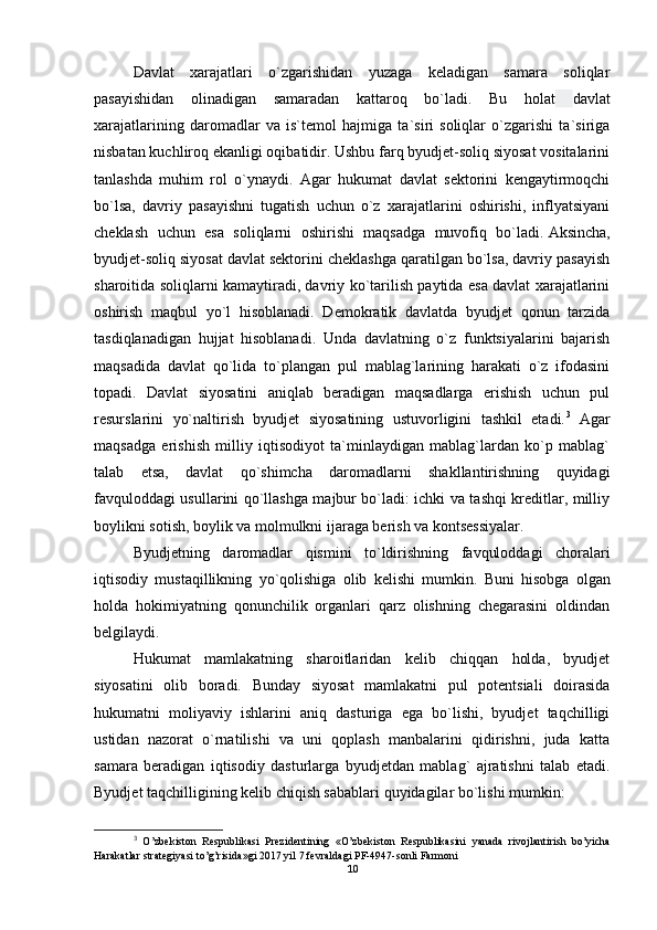 Davlat   xarajatlari   o`zgarishidan   yuzaga   keladigan   samara   soliqlar
pasayishidan   olinadigan   samaradan   kattaroq   bo`ladi.   Bu   holat   davlat
xarajatlarining   daromadlar   va   is`temol   hajmiga   ta`siri   soliqlar   o`zgarishi   ta`siriga
nisbatan kuchliroq ekanligi oqibatidir. Ushbu farq byudjet-soliq siyosat vositalarini
tanlashda   muhim   rol   o`ynaydi.   Agar   hukumat   davlat   sektorini   kengaytirmoqchi
bo`lsa,   davriy   pasayishni   tugatish   uchun   o`z   xarajatlarini   oshirishi,   inflyatsiyani
cheklash   uchun   esa   soliqlarni   oshirishi   maqsadga   muvofiq   bo`ladi.   Aksincha ,
byudjet-soliq siyosat davlat sektorini cheklashga qaratilgan bo`lsa, davriy pasayish
sharoitida soliqlarni kamaytiradi, davriy ko`tarilish paytida esa davlat xarajatlarini
oshirish   maqbul   yo`l   hisoblanadi.   Demokratik   davlatda   byudjet   qonun   tarzida
tasdiqlanadigan   hujjat   hisoblanadi.   Unda   davlatning   o`z   funktsiyalarini   bajarish
maqsadida   davlat   qo`lida   to`plangan   pul   mablag`larining   harakati   o`z   ifodasini
topadi.   Davlat   siyosatini   aniqlab   beradigan   maqsadlarga   erishish   uchun   pul
resurslarini   yo`naltirish   byudjet   siyosatining   ustuvorligini   tashkil   etadi. 3
  Agar
maqsadga   erishish   milliy   iqtisodiyot   ta`minlaydigan   mablag`lardan   ko`p   mablag`
talab   etsa,   davlat   qo`shimcha   daromadlarni   shakllantirishning   quyidagi
favquloddagi usullarini qo`llashga majbur bo`ladi: ichki va tashqi kreditlar, milliy
boylikni sotish, boylik va molmulkni ijaraga berish va kontsessiyalar. 
Byudjetning   daromadlar   qismini   to ` ldirishning   favquloddagi   choralari
iqtisodiy   mustaqillikning   yo ` qolishiga   olib   kelishi   mumkin .   Buni   hisobga   olgan
holda   hokimiyatning   qonunchilik   organlari   qarz   olishning   chegarasini   oldindan
belgilaydi. 
Hukumat   mamlakatning   sharoitlaridan   kelib   chiqqan   holda,   byudjet
siyosatini   olib   boradi.   Bunday   siyosat   mamlakatni   pul   potentsiali   doirasida
hukumatni   moliyaviy   ishlarini   aniq   dasturiga   ega   bo`lishi,   byudjet   taqchilligi
ustidan   nazorat   o`rnatilishi   va   uni   qoplash   manbalarini   qidirishni,   juda   katta
samara   beradigan   iqtisodiy   dasturlarga   byudjetdan   mablag`   ajratishni   talab   etadi.
Byudjet taqchilligining kelib chiqish sabablari quyidagilar bo`lishi mumkin:
3
  O ’ zbekiston   Respublikasi   Prezidentining   « O ’ zbekiston   Respublikasini   yanada   rivojlantirish   bo ’ yicha
Harakatlar   strategiyasi   to ’ g ’ risida » gi  2017  yil  7  fevraldagi   PF -4947- sonli   Farmoni
10 