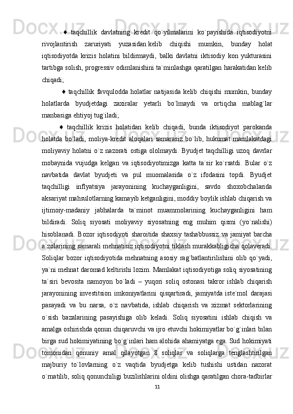   ♦   taqchillik   davlatning   kredit   qo`yilmalarini   ko`payishida   iqtisodiyotni
rivojlantirish   zaruriyati   yuzasidan   kelib   chiqishi   mumkin ,   bunday   holat
iqtisodiyotda   krizis   holatini   bildirmaydi,   balki   davlatni   iktisodiy   kon   yukturasini
tartibga solish, progressiv odimlanishini ta`minlashga qaratilgan harakatidan kelib
chiqadi;
  ♦   taqchillik   favqulodda   holatlar   natijasida   kelib   chiqishi   mumkin,   bunday
holatlarda   byudjetdagi   zaxiralar   yetarli   bo`lmaydi   va   ortiqcha   mablag`lar
manbasiga ehtiyoj tug`iladi; 
♦   taqchillik   krizis   holatidan   kelib   chiqadi,   bunda   iktisodiyot   parokanda
holatda   bo`ladi,   moliya-kredit   aloqalari   samarasiz   bo`lib,   hukumat   mamlakatdagi
moliyaviy   holatni   o`z   nazorati   ostiga   ololmaydi.   Byudjet   taqchilligi   uzoq   davrlar
mobaynida   vujudga   kelgan   va   iqtisodiyotimizga   katta   ta`sir   ko`rsatdi.   Bular   o`z
navbatida   davlat   byudjeti   va   pul   muomalasida   o`z   ifodasini   topdi.   Byudjet
taqchilligi   inflyatsiya   jarayonining   kuchayganligini,   savdo   shoxobchalarida
aksariyat mahsulotlarning kamayib ketganligini, moddiy boylik ishlab chiqarish va
ijtimoiy-madaniy   jabhalarda   ta`minot   muammolarining   kuchayganligini   ham
bildiradi.   Soliq   siyosati   moliyaviy   siyosatning   eng   muhim   qismi   (yo`nalishi)
hisoblanadi.   Bozor   iqtisodiyoti   sharoitida   shaxsiy   tashabbussiz   va   jamiyat   barcha
a`zolarining samarali mehnatisiz iqtisodiyotni tiklash murakkabligicha qolaveradi.
Soliqlar   bozor   iqtisodiyotida   mehnatning   asosiy   rag`batlantirilishini   olib   qo`yadi,
ya`ni mehnat daromad keltirishi lozim. Mamlakat iqtisodiyotiga soliq siyosatining
ta`siri   bevosita   namoyon   bo`ladi   –   yuqori   soliq   ostonasi   takror   ishlab   chiqarish
jarayonining   investitsion   imkoniyatlarini   qisqartiradi,   jamiyatda   iste`mol   darajasi
pasayadi   va   bu   narsa,   o`z   navbatida,   ishlab   chiqarish   va   xizmat   sektorlarining
o`sish   bazalarining   pasayishiga   olib   keladi.   Soliq   siyosatini   ishlab   chiqish   va
amalga oshirishda qonun chiqaruvchi va ijro etuvchi hokimiyatlar bo`g`inlari bilan
birga sud hokimiyatining bo`g`inlari ham alohida ahamiyatga ega. Sud hokimiyati
tomonidan   qonuniy   amal   qilayotgan   8   soliqlar   va   soliqlarga   tenglashtirilgan
majburiy   to`lovlarning   o`z   vaqtida   byudjetga   kelib   tushishi   ustidan   nazorat
o`rnatilib, soliq qonunchiligi buzilishlarini oldini olishga qaratilgan chora-tadbirlar
11 