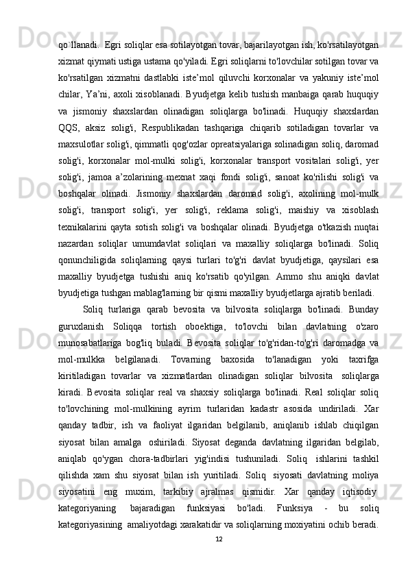 qo`llanadi.  Egri soliqlar esa sotilayotgan tovar, bajarilayotgan ish, ko'rsatilayotgan
xizmat qiymati ustiga ustama qo'yiladi. Egri soliqlarni to'lovchilar sotilgan tovar va
ko'rsatilgan   xizmatni   dastlabki   iste’mol   qiluvchi   korxonalar   va   yakuniy   iste’mol
chilar, Ya’ni, axoli  xisoblanadi.  Byudjetga kelib tushish  manbaiga  qarab  huquqiy
va   jismoniy   shaxslardan   olinadigan   soliqlarga   bo'linadi.   Huquqiy   shaxslardan
QQS,   aksiz   solig'i,   Respublikadan   tashqariga   chiqarib   sotiladigan   tovarlar   va
maxsulotlar solig'i, qimmatli qog'ozlar opreatsiyalariga solinadigan soliq, daromad
solig'i,   korxonalar   mol-mulki   solig'i,   korxonalar   transport   vositalari   solig'i,   yer
solig'i,   jamoa   a’zolarining   mexnat   xaqi   fondi   solig'i,   sanoat   ko'rilishi   solig'i   va
boshqalar   olinadi.   Jismoniy   shaxslardan   daromad   solig'i,   axolining   mol-mulk
solig'i,   transport   solig'i,   yer   solig'i,   reklama   solig'i,   maishiy   va   xisoblash
texnikalarini   qayta   sotish   solig'i   va   boshqalar   olinadi.   Byudjetga   o'tkazish   nuqtai
nazardan   soliqlar   umumdavlat   soliqlari   va   maxalliy   soliqlarga   bo'linadi.   Soliq
qonunchiligida   soliqlarning   qaysi   turlari   to'g'ri   davlat   byudjetiga,   qaysilari   esa
maxalliy   byudjetga   tushishi   aniq   ko'rsatib   qo'yilgan.   Ammo   shu   aniqki   davlat
byudjetiga tushgan mablag'larning bir qismi maxalliy byudjetlarga ajratib beriladi.
Soliq   turlariga   qarab   bevosita   va   bilvosita   soliqlarga   bo'linadi.   Bunday
guruxlanish   Soliqqa   tortish   oboektiga,   to'lovchi   bilan   davlatning   o'zaro
munosabatlariga   bog'liq   buladi.   Bevosita   soliqlar   to'g'ridan-to'g'ri   daromadga   va
mol-mulkka   belgilanadi.   Tovarning   baxosida   to'lanadigan   yoki   taxrifga
kiritiladigan   tovarlar   va   xizmatlardan   olinadigan   soliqlar   bilvosita     soliqlarga
kiradi.   Bevosita   soliqlar   real   va   shaxsiy   soliqlarga   bo'linadi.   Real   soliqlar   soliq
to'lovchining   mol-mulkining   ayrim   turlaridan   kadastr   asosida   undiriladi.   Xar
qanday   tadbir,   ish   va   faoliyat   ilgaridan   belgilanib,   aniqlanib   ishlab   chiqilgan
siyosat   bilan   amalga     oshiriladi.   Siyosat   deganda   davlatning   ilgaridan   belgilab,
aniqlab   qo'ygan   chora-tadbirlari   yig'indisi   tushuniladi.   Soliq     ishlarini   tashkil
qilishda   xam   shu   siyosat   bilan   ish   yuritiladi.   Soliq     siyosati   davlatning   moliya
siyosatini   eng   muxim,   tarkibiy   ajralmas   qismidir.   Xar   qanday   iqtisodiy  
kategoriyaning     bajaradigan   funksiyasi   bo'ladi.   Funksiya   -   bu   soliq
kategoriyasining    amaliyotdagi xarakatidir va soliqlarning moxiyatini ochib beradi.
12 