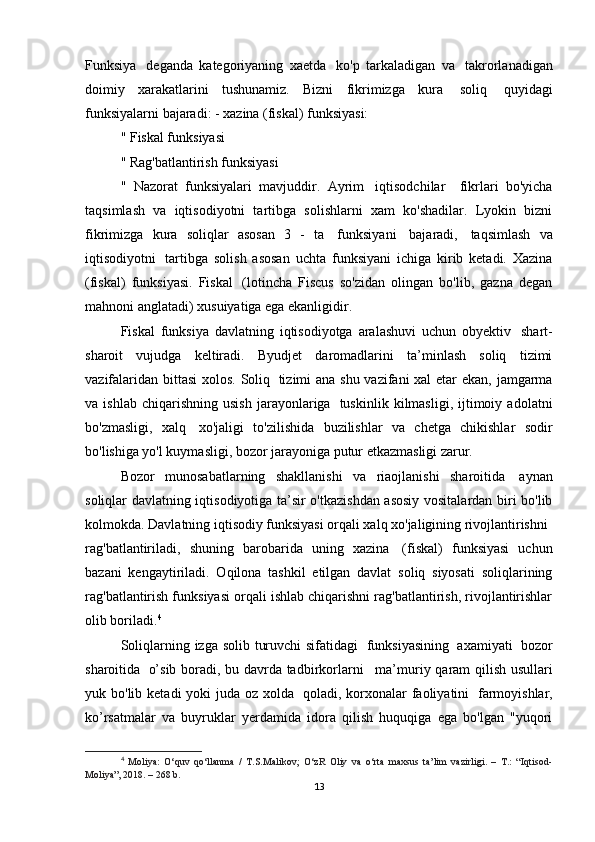 Funksiya     deganda   kategoriyaning   xaetda     ko'p   tarkaladigan   va     takrorlanadigan
doimiy   xarakatlarini   tushunamiz.   Bizni   fikrimizga   kura     soliq     quyidagi
funksiyalarni bajaradi: - xazina (fiskal) funksiyasi:
" Fiskal funksiyasi
" Rag'batlantirish funksiyasi
"   Nazorat   funksiyalari   mavjuddir.   Ayrim     iqtisodchilar       fikrlari   bo'yicha
taqsimlash   va   iqtisodiyotni   tartibga   solishlarni   xam   ko'shadilar.   Lyokin   bizni
fikrimizga   kura   soliqlar   asosan   3   -   ta     funksiyani     bajaradi,     taqsimlash   va
iqtisodiyotni     tartibga   solish   asosan   uchta   funksiyani   ichiga   kirib   ketadi.   Xazina
(fiskal)   funksiyasi.   Fiskal     (lotincha   Fiscus   so'zidan   olingan   bo'lib,   gazna   degan
mahnoni anglatadi) xusuiyatiga ega ekanligidir.
Fiskal   funksiya   davlatning   iqtisodiyotga   aralashuvi   uchun   obyektiv     shart-
sharoit   vujudga   keltiradi.   Byudjet   daromadlarini   ta’minlash   soliq   tizimi
vazifalaridan bittasi  xolos. Soliq     tizimi ana shu vazifani  xal  etar  ekan, jamgarma
va  ishlab   chiqarishning   usish   jarayonlariga     tuskinlik   kilmasligi,   ijtimoiy   adolatni
bo'zmasligi,   xalq     xo'jaligi   to'zilishida   buzilishlar   va   chetga   chikishlar   sodir
bo'lishiga yo'l kuymasligi, bozor jarayoniga putur etkazmasligi zarur.
Bozor   munosabatlarning   shakllanishi   va   riaojlanishi   sharoitida     aynan
soliqlar davlatning iqtisodiyotiga ta’sir o'tkazishdan asosiy vositalardan biri bo'lib
kolmokda. Davlatning iqtisodiy funksiyasi orqali xalq xo'jaligining rivojlantirishni    
rag'batlantiriladi,   shuning   barobarida   uning   xazina     (fiskal)   funksiyasi   uchun
bazani   kengaytiriladi.   Oqilona   tashkil   etilgan   davlat   soliq   siyosati   soliqlarining
rag'batlantirish funksiyasi orqali ishlab chiqarishni rag'batlantirish, rivojlantirishlar
olib boriladi. 4
Soliqlarning izga solib turuvchi  sifatidagi     funksiyasining     axamiyati     bozor
sharoitida     o’sib boradi, bu davrda tadbirkorlarni       ma’muriy qaram qilish usullari
yuk bo'lib ketadi  yoki  juda oz xolda     qoladi, korxonalar  faoliyatini     farmoyishlar,
ko’rsatmalar   va   buyruklar   yerdamida   idora   qilish   huquqiga   ega   bo'lgan   "yuqori
4
  Moliya:   O‘quv   qo‘llanma   /   T.S.Malikov;   O‘zR   Oliy   va   o‘rta   maxsus   ta’lim   vazirligi.   –   T.:   “Iqtisod-
Moliya”, 2018. – 268 b.
13